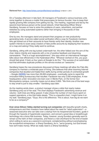 Retrieved from http://www.forbes.com/profile/sheryl-sandberg/ on Marrch 1, 2013



On a Tuesday afternoon in late April, 30 managers of Facebook's various business units
come together to discuss a matter that preoccupies its famous founder: how to keep their
rapidly growing little company from getting too big. The meeting, organized and led by the
second-most-famous person at the social network, Chief Operating Ofﬁcer Sheryl
Sandberg, focuses on how to solve the problems of users, advertisers, and partner
websites by using automated systems rather than bringing in thousands of new
employees.

One by one, the managers stand and present their progress on new productivity-
generating tools. A service called social veriﬁcation offers a way for Facebook members
who get locked out of their accounts to have friends verify their identity. Another new
system intends to scare away creators of fake proﬁle accounts by displaying their locations
on a map and asking if they really want to continue.

Sandberg, sitting with one leg tucked underneath her, the other folded over the arm of the
chair, listens intently and responds with a mix of positive feedback and disarming
camaraderie. "That is a huge accomplishment," she says when an international manager
talks about new efﬁciencies in the Hyderabad ofﬁce. "Whoever worked on this, you guys
should feel great. It took us four years at Google to do this." The success of an automated
tool that eliminates duplicate proﬁles on the service evokes an "awesome."

Sandberg hopes the new procedures discussed at these meetings will allow the Palo Alto
company to maintain a moderate pace of hiring. She believes that other booming Internet
companies that doubled and tripled their staffs during similar periods of unchecked growth
—Google (GOOG) has more than 26,000 employees—eventually came to regret the
innovation-killing bureaucracy that resulted. Facebook has only 2,500 employees. A new
headquarters under renovation one town over in Menlo Park, on the former Sun
Microsystems campus, currently maxes out at about 3,600. "We think one of the best ways
to stay small is just to stay smaller," Sandberg says later.

As the meeting winds down, a product manager shows a slide that nearly makes
Sandberg jump out of her seat. The chart displays Facebook's advertising revenue and
volume—both lines are tilting upward. It also shows the number of man-hours spent on
support operations, a line that holds steady. "This is a beautiful chart. I might frame it on
my wall," Sandberg says. "Guys, this is the difference. This is about, how big do we want
to be as a company?"


Ever since Silicon Valley started turning out companies with beautiful growth charts,
entrepreneurs and their investors have talked about the need for "adult supervision"—a
seasoned executive who can take over a startup from its inexperienced founders, guide it
through the hazards of hyperkinetic expansion, and convert a great idea or breakthrough
technology into a bona ﬁde business. Today, however, young founders generally want to
remain at the helm of their companies, and there's a new shorthand for the kind of leader
who's willing to serve as a second-in-command, complementing without overshadowing
the wunderkind entrepreneur: a Sheryl Sandberg. As in, "we're growing, but God knows
how we'll make money. What we really need is a Sheryl Sandberg."


                                                                                            138
 