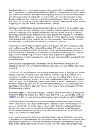 Facebook's biggest concern was the absence of a sustainable, scalable business model.
The company had an agreement with Microsoft (MSFT) to power search and place banner
ads on the social network, and was conducting failing experiments with online classiﬁeds
and allowing users to buy virtual gifts for one another. Like many technological purists,
Zuckerberg looked down on the ignoble business of selling ads. "I think early on we had
almost this phobia that we shouldn't focus too much on [ads], because that meant we were
not putting our best foot forward on user products," he says.

With his new COO in place, Zuckerberg embarked on a month-long trip around the world
—and Sandberg set about forging a new ad business. She convened a series of regular
after-work meetings at the company's downtown Palo Alto ofﬁces, ordering in food and
scrawling potential revenue opportunities on white boards. The possibilities, she recalls,
boiled down to two categories—making users pay or making advertisers pay. Employees
quickly agreed with her that the latter was far more appealing. "It was stressful because
this was about our entire business and all of our revenue," she says.

Outside reviews from that early period were mixed. Several high-proﬁle execs departed,
such as Cohler and Chief Technology Ofﬁcer Adam D'Angelo, who went on to create the
question-and-answer website Quora. The tech gossip blog Valleywag photo-shopped a
riﬂe onto a picture of Sandberg and insinuated that she was running roughshod over the
social network and spoiling all the fun. Friends say Sandberg was upset at the
characterization, in part because some people thought she was wielding an actual ﬁrearm
in the photograph.

Eventually the sniping stopped. One reason: The ad model that Sandberg and her
colleagues devised in those nighttime meetings has worked in a way that few could have
imagined.

"Social ads" on Facebook perch unobtrusively on the right border of the page and usually
specify which of a member's friends has "liked" or commented on that particular ad or
advertiser. The data company Webtrends says that only around half of one percent of
people who see these ads actually click on them; yet Facebook pulled in an estimated $2
billion in sales in 2010, Bloomberg has reported, and is on track to do twice that in 2011.
Facebook executives argue that the click-through numbers are not that meaningful; they
say that people remember ads better and are more likely to make purchases when their
friends endorse products.

Advertisers appear to be buying that logic. The social network now serves up nearly one-
third of the display advertising that Internet users see in the U.S., according to comScore
(SCOR), and delivers twice as many ad impressions as its closest rival, Yahoo! (YHOO).

Sandberg wants to let advertisers burrow even deeper into the social fabric of the site.
When a user checks into a restaurant using the Facebook app on their mobile phone, or
leaves a comment on the proﬁle page of an advertiser, that action gets broadcast into
friends' news feeds, where it can get lost in the clutter. A new tool called Sponsored
Stories allows advertisers to pay to turn that member's action into an ad, which is more
likely to be seen by the user's friends.

It may sound obscure, but if you're an advertiser, there's nothing better than converting
customers into unpaid endorsers. Michael Lazerow, chief executive of Buddy Media, which
helps brands advertise on Facebook, predicts that the largest advertisers will cross the
$100 million spending threshold on Facebook this year. "The ones who were spending
                                                                                         140
 