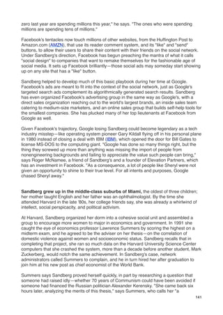 zero last year are spending millions this year," he says. "The ones who were spending
millions are spending tens of millions."

Facebook's tentacles now touch millions of other websites, from the Hufﬁngton Post to
Amazon.com (AMZN), that use its reader comment system, and its "like" and "send"
buttons, to allow their users to share their content with their friends on the social network.
Under Sandberg's direction, Facebook has begun preaching the mantra of what it calls
"social design" to companies that want to remake themselves for the fashionable age of
social media. It sets up Facebook brilliantly—those social ads may someday start showing
up on any site that has a "like" button.

Sandberg helped to develop much of this basic playbook during her time at Google.
Facebook's ads are meant to ﬁt into the context of the social network, just as Google's
targeted search ads complement its algorithmically generated search results. Sandberg
has even organized Facebook's advertising group in the same way as Google's, with a
direct sales organization reaching out to the world's largest brands, an inside sales team
catering to medium-size marketers, and an online sales group that builds self-help tools for
the smallest companies. She has plucked many of her top lieutenants at Facebook from
Google as well.

Given Facebook's trajectory, Google losing Sandberg could become legendary as a tech
industry misstep—like operating system pioneer Gary Kildall ﬂying off in his personal plane
in 1980 instead of closing a deal with IBM (IBM), which opened the door for Bill Gates to
license MS-DOS to the computing giant. "Google has done so many things right, but the
thing they screwed up more than anything was missing the import of people from
nonengineering backgrounds and failing to appreciate the value such people can bring,"
says Roger McNamee, a friend of Sandberg's and a founder of Elevation Partners, which
has an investment in Facebook. "As a consequence, a lot of people like Sheryl were not
given an opportunity to shine to their true level. For all intents and purposes, Google
chased Sheryl away."


Sandberg grew up in the middle-class suburbs of Miami, the oldest of three children;
her mother taught English and her father was an ophthalmologist. By the time she
attended Harvard in the late '80s, her college friends say, she was already a whirlwind of
intellect, social perspicacity, and political activism.

At Harvard, Sandberg organized her dorm into a cohesive social unit and assembled a
group to encourage more women to major in economics and government. In 1991 she
caught the eye of economics professor Lawrence Summers by scoring the highest on a
midterm exam, and he agreed to be the adviser on her thesis—on the correlation of
domestic violence against women and socioeconomic status. Sandberg recalls that in
completing that project, she ran so much data on the Harvard University Science Center
computers that she crashed the system, more than a decade before another student, Mark
Zuckerberg, would notch the same achievement. In Sandberg's case, network
administrators called Summers to complain, and he in turn hired her after graduation to
join him at his new post as chief economist of the World Bank.

Summers says Sandberg proved herself quickly, in part by researching a question that
someone had raised idly—whether 70 years of Communism could have been avoided if
someone had ﬁnanced the Russian politician Alexander Kerensky. "She came back six
hours later, analyzing the merits of this thesis," says Summers, who calls her "a
                                                                                           141
 