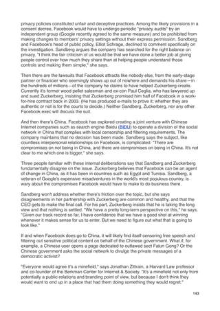 privacy policies constituted unfair and deceptive practices. Among the likely provisions in a
consent decree, Facebook would have to undergo periodic "privacy audits" by an
independent group (Google recently agreed to the same measure) and be prohibited from
making changes to members' privacy settings without their express permission. Sandberg
and Facebook's head of public policy, Elliot Schrage, declined to comment speciﬁcally on
the investigation. Sandberg argues the company has searched for the right balance on
privacy. "I think the fair criticism of us would be that we have done a better job at giving
people control over how much they share than at helping people understand those
controls and making them simple," she says.

Then there are the lawsuits that Facebook attracts like nobody else, from the early-stage
partner or ﬁnancier who seemingly shows up out of nowhere and demands his share—in
the hundreds of millions—of the company he claims to have helped Zuckerberg create.
Currently it's former wood pellet salesman and ex-con Paul Ceglia, who has lawyered up
and sued Zuckerberg, insisting that Zuckerberg promised him half of Facebook in a work-
for-hire contract back in 2003. (He has produced e-mails to prove it; whether they are
authentic or not is for the courts to decide.) Neither Sandberg, Zuckerberg, nor any other
Facebook exec will discuss the suit.

And then there's China. Facebook has explored creating a joint venture with Chinese
Internet companies such as search engine Baidu (BIDU) to operate a division of the social
network in China that complies with local censorship and ﬁltering requirements. The
company maintains that no decision has been made. Sandberg says the subject, like
countless interpersonal relationships on Facebook, is complicated. "There are
compromises on not being in China, and there are compromises on being in China. It's not
clear to me which one is bigger," she says.

Three people familiar with these internal deliberations say that Sandberg and Zuckerberg
fundamentally disagree on the issue. Zuckerberg believes that Facebook can be an agent
of change in China, as it has been in countries such as Egypt and Tunisia. Sandberg, a
veteran of Google's expensive misadventures in the world's most populous country, is
wary about the compromises Facebook would have to make to do business there.

Sandberg won't address whether there's friction over the topic, but she says
disagreements in her partnership with Zuckerberg are common and healthy, and that the
CEO gets to make the ﬁnal call. For his part, Zuckerberg insists that he is taking the long
view and that nothing is settled. "We have a pretty long-term perspective on this," he says.
"Given our track record so far, I have conﬁdence that we have a good shot at winning
whenever it makes sense for us to enter. But we need to ﬁgure out what that is going to
look like."

If and when Facebook does go to China, it will likely ﬁnd itself censoring free speech and
ﬁltering out sensitive political content on behalf of the Chinese government. What if, for
example, a Chinese user opens a page dedicated to outlawed sect Falun Gong? Or the
Chinese government asks the social network to divulge the private messages of a
democratic activist?

"Everyone would agree it's a mineﬁeld," says Jonathan Zittrain, a Harvard Law professor
and co-founder of the Berkman Center for Internet & Society. "It's a mineﬁeld not only from
potentially a public-relations and branding point of view, but because I don't think they
would want to end up in a place that had them doing something they would regret."

                                                                                          143
 