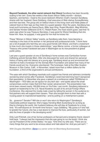 Beyond Facebook, the other social network that Sheryl Sandberg has been fervently
scaling is her own. Every few weeks a few dozen Silicon Valley women—doctors,
teachers, and techies—head to the seven-bedroom Atherton (Calif.) mansion Sandberg
shares with her husband, Dave Goldberg, chief executive of Web startup SurveyMonkey,
and their two kids. The group sits on foldout chairs in the living room and holds plates of
catered food on their laps as they listen to a guest speaker. Over the years, Sandberg has
lured such luminaries as Geena Davis, Billie Jean King, Rupert Murdoch, Meg Whitman,
and Senator Kirsten Gillibrand (D-N.Y.). Robert Rubin, the most recent guest, said that 15
years ago when he was Treasury Secretary, it was good for Sheryl Sandberg that she
knew him. Now, he quipped, it was good for him that he knows her.

These "Women in Silicon Valley" events, as Sandberg calls them, have become a
mainstay in the lives of the women in her personal and professional circle. "I think there
are a lot of people who feel they are very good friends with Sheryl, and that's a testament
to how much she invests in those relationships," says Marne Levine, a former colleague at
Treasury who joined Facebook last year in Washington as its vice-president of global
public policy.

Last year a guest speaker at one of Sandberg's home soirees was Cambodian human
trafﬁcking activist Somaly Mam. After she discussed her work and shared her personal
history of being sold into slavery at a young age, Sandberg stood up and announced her
intention to hold a fundraiser for the Somaly Mam Foundation and asked how many of her
friends would join her. Everyone volunteered. The fundraiser, held at the Hiller Aviation
Museum in San Carlos, Calif., in November, raised more than a million dollars for the
foundation, a third of the organization's annual contributions.

The ease with which Sandberg marshals such support has friends and admirers constantly
wondering what comes after Facebook. Sandberg's recent barnstorming hasn't dampened
that speculation. In December she gave a speech at a conference called TEDWomen in
Washington—TED talks are de rigueur for any tech star—and spoke about the small
compromises women make that limit their career advancement. The presentation has
since been viewed nearly 100,000 times on YouTube. Last month, Sandberg delivered a
speech on leadership to the U.S. Naval Academy as part of its annual Foreign Affairs
Conference. She silenced the mostly male crowd by telling the women in the audience to
ﬁnd partners who will support their careers. Then she brought them to their feet with a
rousing paean to inspirational leadership—and by putting on a midshipman's jacket.

So…governor? Senator? Will she or won't she return to Washington? Sandberg's
impeccably political response: She's happy friending Mark Zuckerberg for as long as
they're changing the world. Her husband believes she will stay at Facebook for a long
time. "It's well beyond an 18-month time horizon," says Goldberg. "My guess is if she had
to [predict her future], she has a real desire to improve the lives, particularly of women, but
also the lives of people in the developing world."

Only Lant Pritchett, one of her former professors at Harvard and a longtime friend, doesn't
hold back. "I always had the impression that she was going to run the world. I think she
can be President of the United States," he says. "One time my wife said, 'There are so
many things that you want to be envious about and hate about her. And you just can't.' "

With Douglas MacMillan. Stone is a senior writer for Bloomberg Businessweek.

                                                                                            144
 