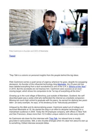 Photography by Jessica Grieves

Pete Cashmore is founder and CEO of Mashable

Tweet




'Trep Talk is a column on personal insights from the people behind the big ideas.

Pete Cashmore carries a quiet sense of urgency wherever he goes, despite his easygoing
demeanor. As founder of the influential technology blog Mashable, the 25-year-old has
been labeled everything from a tech wunderkind to one of the U.K.'s "Britons of the Year"
in 2010. But the accolades do not impress him. Cashmore sees success as an ever-
moving target, which drives his compulsion to be "on top of everything all the time."

Growing up in the rural village of Banchory, just outside of Aberdeen, Scotland, the self-
described geek was a sickly child who befriended the Internet as a bedside companion.
Missing too much high school to graduate with his peers, he earned his diploma two years
later-- an early example, he says, of his tendency to be "ridiculously persistent."

Intrigued by the Web and its democratizing power, Cashmore opted out of college and
launched Mashable at 19. He started the blog in an effort to decipher technology for a
mainstream audience in 2005. Today the 44-employee company, with offices in New York
and San Francisco, draws more than 12.5 million unique visitors to its site every month.

As Cashmore sits down for this interview with 'Trep Talk, his relaxed tone is mostly
grounded in seriousness. Still, a rare chuckle emerges when it's clear he's about to own up
to something. Edited interview excerpts follow.


                                                                                       147
 