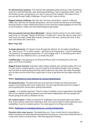 On discovering a passion: The Internet was appealing partly because it was something I
could do in bed and feel like I was achieving something. I had an operation when I was 13
and ended up with complications, so I was in and out of the hospital. The bottom line is
you can get through health challenges. It's part of why I was so driven.

Biggest startup challenge: Not only did I not have connections, I wasn't in [Silicon]
Valley. But I did have an outsider perspective, and as it turned out that was an advantage
because there's a mass market that wants to know what the coolest gadgets are and how
to use Facebook, Twitter and other [technology] to get ahead.


How my parents learned about Mashable: I always had the sense I'm not really where I
need to be, so I thought, 'Maybe I'll tell them, if it takes off.' I never did. About a year into it,
they found out when a Daily Mail reporter knocked on the door, wanting the story of who
was I and where did I come from.

More 'Trep Talk


A single obsession: If it doesn't come through the Internet, it's not really compelling to
me. I don't have a TV or watch movies. I don't like to be broadcast to, I want to participate.
The Internet is an engaging experience. If I can't engage with it, it's frustrating and I don't
feel like I have any influence over it, so what's the point.

Justified play: I like gaming on my iPad and iPhone. But I'm thinking this is the next
wave, so it's kind of justified.

Biggest lesson learned: Execution really shapes whether your company takes off or not.
I'm very much a creative person, but you've got to do the follow-through. A lot of people
start out with an exciting thing and they want to take over the world, but really the people
who do take over the world have a good plan of how to get there and the steps along the
way.

Video: Cashmore on more lessons for young entrepreneurs

On being the boss: The talent that has to be learned is finding out what someone's
passion is and setting them up to realize that. You don't get the best work from people if
you're guiding them versus them guiding themselves.

Loyalty... is incredibly important. There's a base of stability in [our] organization that [feels]
like we can weather anything because we have these relationships with key people and
they're going to be with us whatever we do.

On creative space: It takes a long time to recalibrate if you let people pull at you all the
time. A lot of stress comes from reacting to stuff. You have to keep a certain guard [on your
availability], if you're a creative person. You need space to try things and create.

Video: Cashmore on managing stress as a young entrepreneur

Favorite niche news source: Trendwatching.com. Every month there's a big article on
what's changing and what should businesses be focusing on, if they want to benefit from it.
I read every word a hundred times. I like that big-picture thinking.

                                                                                                  148
 