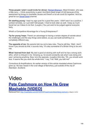 Three people I wish I could invite for dinner: Richard Branson. Albert Einstein, who was
a little zany -- I think eccentricity is good. And Bono [lead singer of U2] because of the
awareness he brings to charitable causes and there's a lot we could do together. He'd be
great for our Social Good channel.

On starting young: I kept my age quiet for a good few years. I didn't see it as a positive. I
worked remotely, so I just didn't tell people. I tried to look older as well. I keep as much
facial hair as it takes to do that. (Laughs.) You just want to be judged against everyone
fairly.

What's a Competitive Advantage for a Young Entrepreneur?

Tip for young 'treps: There's an advantage to having a certain degree of naivete about
the challenges and the way things were before, so you can build something in a
completely different way.

The opposite of me: My parents told me not to take risks. They're still like, 'Well, I don't
know if you should do that, it sounds risky.' It's also somewhat of a British thing to be anti-
risk.

What I learned from dad: My dad is good at sticking with stuff and he has a strong work
ethic, which is imbued in me. Growing up, he would constantly ask what I was doing and
was I achieving anything. Now, he's the opposite. (Laughs) He's like, 'Oh, you should work
less. It seems like you work the whole time.' I say, 'I do. Well, you told me!'

Corrections & Amplifications: An earlier version of this article misstated where Cashmore
grew up. He was raised in the rural village of Banchory, just outside of the city of
Aberdeen, Scotland.




Video           :


Pete Cashmore on How He Grew
Mashable [VIDEO]
Retrieved from http://mashable.com/2010/07/07/cashmore-bloomberg-venture/ on March 2, 2013




                                                                                             149
 