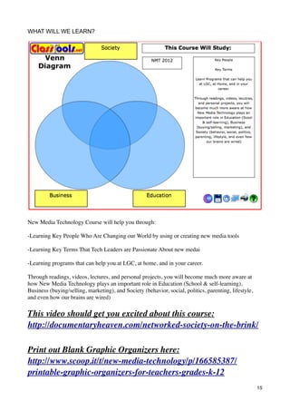 WHAT WILL WE LEARN?




New Media Technology Course will help you through:

-Learning Key People Who Are Changing our World by using or creating new media tools

-Learning Key Terms That Tech Leaders are Passionate About new medai

-Learning programs that can help you at LGC, at home, and in your career.

Through readings, videos, lectures, and personal projects, you will become much more aware at
how New Media Technology plays an important role in Education (School & self-learning),
Business (buying/selling, marketing), and Society (behavior, social, politics, parenting, lifestyle,
and even how our brains are wired)

This video should get you excited about this course:
http://documentaryheaven.com/networked-society-on-the-brink/

Print out Blank Graphic Organizers here:
http://www.scoop.it/t/new-media-technology/p/166585387/
printable-graphic-organizers-for-teachers-grades-k-12
                                                                                                       15
 
