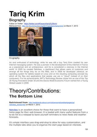 Tariq Krim
Biography:
Follow on Twitter: https://twitter.com/#!/search/tariq%20krim
Retrieved from http://en.forumimpulsa.org/2011/speakers/tariq-krim/ on March 1, 2013




Biography
An avid enthusiast of technology, while he was still a boy Tariq Krim created his own
Internet messaging system. He was a pioneer in the development of the Internet in France
as a popularizer and an entrepreneur, and he is considered a visionary in the Internet
world. In 2005 he created Netvibes, a dashboard that allows users to customize and
arrange all the things they do on the Web, and in 2008 he developed Jolicloud, an
operating system for tablets based on Linux and on the clouding computing concept (by
which all the files and applications that people use are in "cloud" instead of on their
computers). For his achievements, MIT's Technology Review chose him as one of the Top
35 Young Innovators Under 35 and the Davos World Economic Forum named him a Young
Global Leader in 2008.



Theory/Contributions:
The Bottom Line
Retrivieved from http://webtrends.about.com/od/personalizedstartpages/gr/
netvibes_review.htm on March 1, 2012

Netvibes is an excellent choice for those that want to have a personalized
home page for their web browser. It is loaded with many useful features from a
to-do list to a notepad to leave yourself reminders to news feeds and weather
forecasts.

It's simple interface uses drag-and-drop to allow for easy customization, and
the multiple tabs allow you to organize the start page based on interests.

                                                                                       150
 