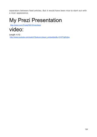 separators between feed articles. But it would have been nice to start out with
a nicer appearance.



My Prezi Presentation                                    :

 http://prezi.com/7mpkjrf30i19/netvibes/


video:
Length: 4:12
http://www.youtube.com/watch?feature=player_embedded&v=CX77gt0Ujks




                                                                             152
 