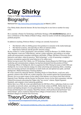Clay Shirky
Follow on Twitter: https://twitter.com/#!/cshirky

Biography:
Retrieved from http://www.shirky.com/writings/bio.html on March 2, 2013

Clay Shirky thinks about the Internet. He has been doing this in one form or another for many
years.

He is currently a Partner for Technology and Product Strategy at the acceleratorgroup, and on
leave as Professor of New Media at Hunter College, where he teaches in both the undergraduate and
graduate programs.

In addition to teaching, Professor Shirky's writings are currently focussed on:

   •    The Internet's effect in shifting power from producer to consumer in the media landscape.
   •    The Internet economy, and especially its effect on national culture.
   •    Open Source Software and the post-PC network ecology.
He has worked as a writer, programmer, and consultant, writing for Business 2.0, FEED, Silicon
Alley Reporter, word.com, Urban Desires, and net_worker magazine, and working as an online
media and measurement consultant with Barnes and Noble, iVillage, Ziff-Davis University, Eisnor
Interactive and others, where he practices "Web Archeology", a way of measuring a company's
business assumptions against the actual behavior of its online users.
Before leaving to teach, Prof. Shirky was VP Technology, Eastern Region for CKS Group, a global
marketing and communications company, having been promoted from the position of Chief
Technology Ofﬁcer of SiteSpeciﬁc after its acquistion by CKS. During his tenure at both CKS and
SiteSpeciﬁc, he oversaw Internet strategy for online advertising and marketing efforts, extending
from user tracking and back-end databases to multi-media ads and optimal user paths, and built
SiteSpeciﬁc's Media Performance Tracking database.
He writes extensively about the Internet, including articles in Urban Desires, word.com, and a
quarterly column in the ACM's net_worker magazine. Clay testiﬁed against the Communications
Decency Act as an expert witness on the culture of the Internet, in an amicus brief ﬁled with the
Supreme Court. Working with the Society for Electronic Access, he has ﬁled commentary with the
Federal Government concerning the Clipper chip "key escrow" scheme, Digital Signature
Standards, and computer crime sentencing guidelines.
Before there was a Web, he wrote and edited books for Ziff-Davis Press, authoring a book on e-mail
and another on network culture, and editing the ﬁrst book written on HTML. Before that he was a
director and lighting designer of avant-garde theater in New York City, working with the Wooster
Group and directing his own company, Hard Place theater, which produced and performed "non-
ﬁction theater", pieces created in rehearsal from collages of found sources. He received his
Bachelor's Degree in Art from Yale University.

Theory/Contributions:
 http://www.wired.com/magazine/2010/05/ff_pink_shirky/all/1


video:             http://www.ted.com/talks/clay_shirky_how_cognitive_surplus_will_change_the_world.html

                                                                                                    153
 