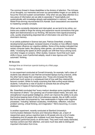 The common thread in these disabilities is the division of attention. The richness
 of our thoughts, our memories and even our personalities hinges on our ability to
 focus the mind and sustain concentration. Only when we pay deep attention to a
 new piece of information are we able to associate it "meaningfully and
 systematically with knowledge already well established in memory," writes the
 Nobel Prize-winning neuroscientist Eric Kandel. Such associations are essential
 to mastering complex concepts.

 When we're constantly distracted and interrupted, as we tend to be online, our
 brains are unable to forge the strong and expansive neural connections that give
 depth and distinctiveness to our thinking. We become mere signal-processing
 units, quickly shepherding disjointed bits of information into and then out of
 short-term memory.

 In an article published in Science last year, Patricia Greenfield, a leading
 developmental psychologist, reviewed dozens of studies on how different media
 technologies influence our cognitive abilities. Some of the studies indicated that
 certain computer tasks, like playing video games, can enhance "visual literacy
 skills," increasing the speed at which people can shift their focus among icons
 and other images on screens. Other studies, however, found that such rapid
 shifts in focus, even if performed adeptly, result in less rigorous and "more
 automatic" thinking.

56 Seconds
Average time an American spends looking at a Web page.
Source: Nielsen
 In one experiment conducted at Cornell University, for example, half a class of
 students was allowed to use Internet-connected laptops during a lecture, while
 the other had to keep their computers shut. Those who browsed the Web
 performed much worse on a subsequent test of how well they retained the
 lecture's content. While it's hardly surprising that Web surfing would distract
 students, it should be a note of caution to schools that are wiring their
 classrooms in hopes of improving learning.

 Ms. Greenfield concluded that "every medium develops some cognitive skills at
 the expense of others." Our growing use of screen-based media, she said, has
 strengthened visual-spatial intelligence, which can improve the ability to do jobs
 that involve keeping track of lots of simultaneous signals, like air traffic control.
 But that has been accompanied by "new weaknesses in higher-order cognitive
 processes," including "abstract vocabulary, mindfulness, reflection, inductive
 problem solving, critical thinking, and imagination." We're becoming, in a word,
 shallower.

 In another experiment, recently conducted at Stanford University's
 Communication Between Humans and Interactive Media Lab, a team of
 researchers gave various cognitive tests to 49 people who do a lot of media
 multitasking and 52 people who multitask much less frequently. The heavy
 multitaskers performed poorly on all the tests. They were more easily distracted,
 had less control over their attention, and were much less able to distinguish
 important information from trivia.
                                                                                         157
 