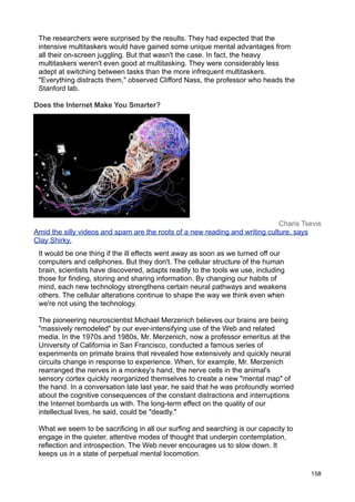 The researchers were surprised by the results. They had expected that the
 intensive multitaskers would have gained some unique mental advantages from
 all their on-screen juggling. But that wasn't the case. In fact, the heavy
 multitaskers weren't even good at multitasking. They were considerably less
 adept at switching between tasks than the more infrequent multitaskers.
 "Everything distracts them," observed Clifford Nass, the professor who heads the
 Stanford lab.

Does the Internet Make You Smarter?




                                                                              Charis Tsevis
Amid the silly videos and spam are the roots of a new reading and writing culture, says
Clay Shirky.
 It would be one thing if the ill effects went away as soon as we turned off our
 computers and cellphones. But they don't. The cellular structure of the human
 brain, scientists have discovered, adapts readily to the tools we use, including
 those for finding, storing and sharing information. By changing our habits of
 mind, each new technology strengthens certain neural pathways and weakens
 others. The cellular alterations continue to shape the way we think even when
 we're not using the technology.

 The pioneering neuroscientist Michael Merzenich believes our brains are being
 "massively remodeled" by our ever-intensifying use of the Web and related
 media. In the 1970s and 1980s, Mr. Merzenich, now a professor emeritus at the
 University of California in San Francisco, conducted a famous series of
 experiments on primate brains that revealed how extensively and quickly neural
 circuits change in response to experience. When, for example, Mr. Merzenich
 rearranged the nerves in a monkey's hand, the nerve cells in the animal's
 sensory cortex quickly reorganized themselves to create a new "mental map" of
 the hand. In a conversation late last year, he said that he was profoundly worried
 about the cognitive consequences of the constant distractions and interruptions
 the Internet bombards us with. The long-term effect on the quality of our
 intellectual lives, he said, could be "deadly."

 What we seem to be sacrificing in all our surfing and searching is our capacity to
 engage in the quieter, attentive modes of thought that underpin contemplation,
 reflection and introspection. The Web never encourages us to slow down. It
 keeps us in a state of perpetual mental locomotion.

                                                                                       158
 