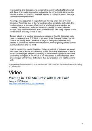 It is revealing, and distressing, to compare the cognitive effects of the Internet
 with those of an earlier information technology, the printed book. Whereas the
 Internet scatters our attention, the book focuses it. Unlike the screen, the page
 promotes contemplativeness.

 Reading a long sequence of pages helps us develop a rare kind of mental
 discipline. The innate bias of the human brain, after all, is to be distracted. Our
 predisposition is to be aware of as much of what's going on around us as
 possible. Our fast-paced, reflexive shifts in focus were once crucial to our
 survival. They reduced the odds that a predator would take us by surprise or that
 we'd overlook a nearby source of food.

 To read a book is to practice an unnatural process of thought. It requires us to
 place ourselves at what T. S. Eliot, in his poem "Four Quartets," called "the still
 point of the turning world." We have to forge or strengthen the neural links
 needed to counter our instinctive distractedness, thereby gaining greater control
 over our attention and our mind.

 It is this control, this mental discipline, that we are at risk of losing as we spend
 ever more time scanning and skimming online. If the slow progression of words
 across printed pages damped our craving to be inundated by mental stimulation,
 the Internet indulges it. It returns us to our native state of distractedness, while
 presenting us with far more distractions than our ancestors ever had to contend
 with.

—Nicholas Carr is the author, most recently, of "The Shallows: What the Internet Is Doing
to Our Brains."


Video           :

Wading in 'The Shallows' with Nick Carr
Length: 13 Minutes
http://news.cnet.com/1606-2_3-50089500.html




                                                                                         159
 