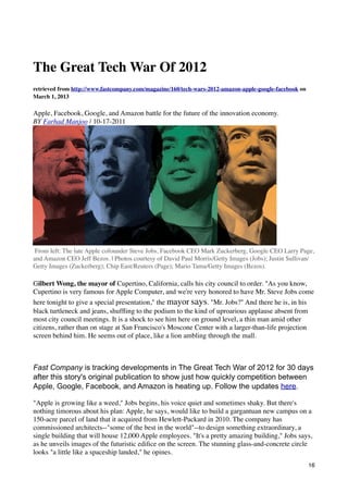 The Great Tech War Of 2012
retrieved from http://www.fastcompany.com/magazine/160/tech-wars-2012-amazon-apple-google-facebook on
March 1, 2013

Apple, Facebook, Google, and Amazon battle for the future of the innovation economy.
BY Farhad Manjoo | 10-17-2011




 From left: The late Apple cofounder Steve Jobs, Facebook CEO Mark Zuckerberg, Google CEO Larry Page,
and Amazon CEO Jeff Bezos. | Photos courtesy of David Paul Morris/Getty Images (Jobs); Justin Sullivan/
Getty Images (Zuckerberg); Chip East/Reuters (Page); Mario Tama/Getty Images (Bezos).

Gilbert Wong, the mayor of Cupertino, California, calls his city council to order. "As you know,
Cupertino is very famous for Apple Computer, and we're very honored to have Mr. Steve Jobs come
here tonight to give a special presentation," the mayor says. "Mr. Jobs?" And there he is, in his
black turtleneck and jeans, shufﬂing to the podium to the kind of uproarious applause absent from
most city council meetings. It is a shock to see him here on ground level, a thin man amid other
citizens, rather than on stage at San Francisco's Moscone Center with a larger-than-life projection
screen behind him. He seems out of place, like a lion ambling through the mall.



Fast Company is tracking developments in The Great Tech War of 2012 for 30 days
after this story's original publication to show just how quickly competition between
Apple, Google, Facebook, and Amazon is heating up. Follow the updates here.

"Apple is growing like a weed," Jobs begins, his voice quiet and sometimes shaky. But there's
nothing timorous about his plan: Apple, he says, would like to build a gargantuan new campus on a
150-acre parcel of land that it acquired from Hewlett-Packard in 2010. The company has
commissioned architects--"some of the best in the world"--to design something extraordinary, a
single building that will house 12,000 Apple employees. "It's a pretty amazing building," Jobs says,
as he unveils images of the futuristic ediﬁce on the screen. The stunning glass-and-concrete circle
looks "a little like a spaceship landed," he opines.
                                                                                                        16
 