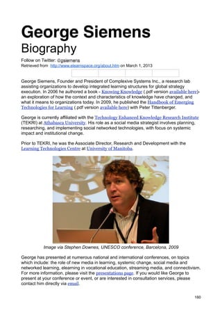 George Siemens
Biography
Follow on Twitter: @gsiemens
Retrieved from http://www.elearnspace.org/about.htm on March 1, 2013


George Siemens, Founder and President of Complexive Systems Inc., a research lab
assisting organizations to develop integrated learning structures for global strategy
execution. In 2006 he authored a book - Knowing Knowledge (.pdf version available here)-
an exploration of how the context and characteristics of knowledge have changed, and
what it means to organizations today. In 2009, he published the Handbook of Emerging
Technologies for Learning (.pdf version available here) with Peter Tittenberger.

George is currently affiliated with the Technology Enhanced Knowledge Research Institute
(TEKRI) at Athabasca University. His role as a social media strategist involves planning,
researching, and implementing social networked technologies, with focus on systemic
impact and institutional change.

Prior to TEKRI, he was the Associate Director, Research and Development with the
Learning Technologies Centre at University of Manitoba.




           Image via Stephen Downes, UNESCO conference, Barcelona, 2009

George has presented at numerous national and international conferences, on topics
which include: the role of new media in learning, systemic change, social media and
networked learning, elearning in vocational education, streaming media, and connectivism.
For more information, please visit the presentations page. If you would like George to
present at your conference or event, or are interested in consultation services, please
contact him directly via email.


                                                                                      160
 