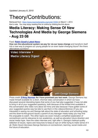 Updated January 8, 2010


Theory/Contributions:
Retrieved from https://www.newmediarights.org/node/13936 on March 1, 2013
Ken’s note. You may enjoy reading this on online by clicking the link above

Media Literacy: Making Sense Of New
Technologies And Media by George Siemens
- Aug 23 08
Feed: Robin Good's Latest News -
How can the educational system we pay for via our taxes change and transform itself
into a new way to prepare our young people for an even faster-changing future? Are there
alternatives out there?




Photo credit: D'Arcy Norman As I have promised you last week, George Siemens has
made himself available for a short, informal video conversation in which we have
discussed several interesting topics that some of you had also suggested. [I was not able
to bring in all of your suggested questions, both because of the limited time available in
this conversation (the video runs about 32 mins) and also because I have gotten some of
your suggested queries way too late to use them in this videoconference.] If you are
interested in seeing me and George talk about the state of education and schooling today
and the down-to-the-ground issues a parent of any teenager meets today you may ﬁnd
this enjoyable to watch. The other topics we cover include a simpliﬁed explanation of
connectivism and its relevance to non academics, as well as education future direction and
social media hype. Here the video interview and, right after it, George's habitual quality
selection of issues, topics and resources to keep an eye on while trying to make sense of it
all. Robin Good interviews George Siemens on connectivism, learning, social media and
the future of education.
                                                                                        161
 