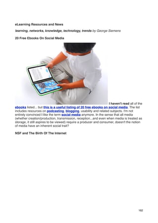 eLearning Resources and News

learning, networks, knowledge, technology, trends by George Siemens

20 Free Ebooks On Social Media




                                                                    I haven't read all of the
ebooks listed... but this is a useful listing of 20 free ebooks on social media. The list
includes resources on podcasting, blogging, usability and related subjects. I'm not
entirely convinced I like the term social media anymore. In the sense that all media
(whether creation/production, transmission, reception...and even when media is treated as
storage, it still aspires to be viewed) require a producer and consumer, doesn't the notion
of media have an inherent social trait?

NSF and The Birth Of The Internet




                                                                                          162
 