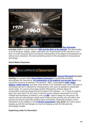 Ray Schroeder
provides a link to a great resource: NSF and the Birth of the Internet. The site includes
a mix of timelines, images, videos, interviews, etc. As prominent as the internet is in our
lives, it's worth having at least a functional understanding of the stages of development as
well as future directions. We need something similar for the development of educational
technology...

Social Media Classroom




                                                               Howard Rheingold has been
working on a project called Social Media Classroom to incorporate emerging
technologies into classrooms. An instantiation of his platform can be seen here for an
upcoming course he is teaching. The software - SMC - pulls together wikis, blogs,
tagging, media sharing, and other tools familiar to the read/write web crowd. This type of
centralized tool set is important for introducing the next wave of adopters to distributed
social media. I'm unsure at this stage whether Rheingold's software allows for
incorporation of learners blogs that exist outside of the software - i.e. if I have an existing
blog, can I post there? Or do I have to use the course software exclusively? I'm of the
mindset that developers of software, such as LMS', need to design for two groups: the
majority who are just starting to adopt social media and the minority who are well on the
journey and want to keep their existing space and identity. Rheingold provides a short
introduction to the software in this 8 minute presentation. Key quote: don't worry about
keeping up with the technologies so much as keeping up with the literacies the
technologies enable.

Explaining Leads To Information




                                                                                            163
 