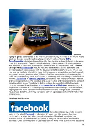 I've been
trying to gain a better sense of the role universities will play in society in the future. At one
point, we thought content was the value point of universities. Wrong. MIT's
OpenCourseWare initiative changed that. Ok, then the interaction with faculty is the value
point. And wrong again. Open communication and collaboration in online environments
with networks of peers and experts gave us control over our interactions. Fine. Then the
value point is accreditation. Yes, for now. Our ability to rate, review, comment, and
provide feedback has increased with the development of the read/write web. I'm not sure
how long we can build education's value on the concept of accreditation. As I've frequently
suggested, we can glean much insight from a ﬁeld that has spent more time journeying
down the path of shifting value from content to something else: the news/journalism/media
industry. Jay Rosen, in National Explainer, advocates a new role for journalists. Instead
of presenting information, the objective is to assist readers and viewers in making sense of
complex subject areas. The ability to do this rests on the journalists ability to provide
coherent, memorable explanations. In my presentation at Madison a few weeks ago, I
emphasized that the role of university may well become one of being a coherence-maker,
helping learners make sense of information abundance and change. Sure, universities
have always done this... but they have done so from a perspective of authority rather than
engagement.

Facebook In Education




                                                   I was interviewed by a radio program
today on the role of Facebook in education. My view: very little research has been
conducted on whether the high communicative value of Facebook translates into
academic value. Do students want educators to integrate Facebook into instructional
activities? Or do students prefer to use these tools for more social purposes? As educators

                                                                                             164
 