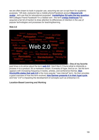 we are often drawn to tools in popular use, assuming we can co-opt them for academic
purposes. "Oh look, everyone has a mobile phone/Facebook account/Second Life
avatar...let's use that for educational purposes". InsideHigher Ed asks the key question:
Will Colleges Friend Facebook? In a related vein - the term creepy treehouse has
acquired a fair bit of traction to draw attention to differences of intention in the use of
popular technologies and processes for teaching/learning.

Web 2.0




                                                                       /> One of my favorite
past times is to whine about the term web 2.0. I don't like it. It turns what is inherently a
process in to a product. It's a marketers dream. It smacks of hype. And so on. Yet the term
appears with increasing frequency in books, articles, and conference themes. Don
Hinchcliffe states that web 2.0 is the more popular "new internet" term. He then provides
a good overview of how the term evolved, how Gartner presents it in their hype cycle,
and how "2.0" is impacting the development of concepts such as enterprise 2.0.

Location-Based Learning and Working




                                                                                          165
 