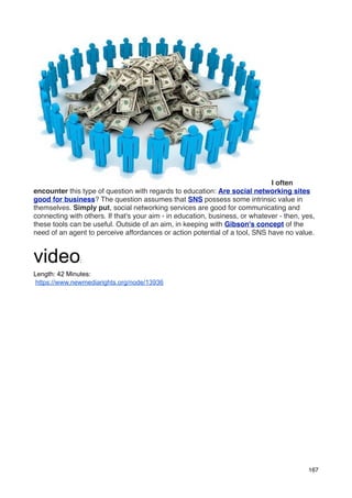 I often
encounter this type of question with regards to education: Are social networking sites
good for business? The question assumes that SNS possess some intrinsic value in
themselves. Simply put, social networking services are good for communicating and
connecting with others. If that's your aim - in education, business, or whatever - then, yes,
these tools can be useful. Outside of an aim, in keeping with Gibson's concept of the
need of an agent to perceive affordances or action potential of a tool, SNS have no value.


video          :

Length: 42 Minutes:
https://www.newmediarights.org/node/13936




                                                                                          167
 