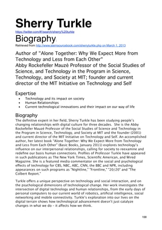 Sherry Turkle
https://twitter.com/#!/search/sherry%20turkle

Biography                     :
Retrieved from http://www.sternsourcebook.com/sherryturkle.php on March 1, 2013

Author of "Alone Together: Why We Expect More from
Technology and Less from Each Other"
Abby Rockefeller Mauzé Professor of the Social Studies of
Science, and Technology in the Program in Science,
Technology, and Society at MIT; founder and current
director of the MIT Initiative on Technology and Self

Expertise
  •    Technology and its impact on society
  •    Human Relationships                 
  •    Current technological innovations and their impact on our way of life

Biography
The deﬁnitive expert in her ﬁeld, Sherry Turkle has been studying people’s
changing relationships with digital culture for three decades.  She is the Abby
Rockefeller Mauzé Professor of the Social Studies of Science and Technology in
the Program in Science, Technology, and Society at MIT and the founder (2001)
and current director of the MIT Initiative on Technology and Self. An accomplished
author, her latest book “Alone Together: Why We Expect More from Technology
and Less from Each Other” (Basic Books, January 2011) explores technology’s
inﬂuence on our interpersonal relationships, calling for society to reexamine and
redeﬁne our basis human connections. Proﬁles of Professor Turkle have appeared
in such publications as The New York Times, Scientiﬁc American, and Wired
Magazine. She is a featured media commentator on the social and psychological
effects of technology for CBS, NBC, ABC, CNN, the BBC and NPR, including
appearances on such programs as "Nightline," "Frontline," "20/20" and "The
Colbert Report."

Turkle offers a unique perspective on technology and social interaction, and on
the psychological dimensions of technological change. Her work investigates the
intersection of digital technology and human relationships, from the early days of
personal computers to our current world of robotics, artiﬁcial intelligence, social
networking and mobile connectivity. Turkle’s exploration into our lives on the
digital terrain shows how technological advancement doesn’t just catalyze
changes in what we do – it affects how we think.


                                                                                  168
 