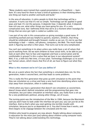 “Many students were trained that a good presentation is a PowerPoint -- bam-
bam. It's very hard for them to have a kind of quietness in their thinking where
one thing can lead to another and build and build.”

In the area of education, it calms people to think that technology will be a
salvation. It turns out that it's not so simple. Technology can be applied in good
ways and bad. It's not the panacea. It depends how; it depends what. It depends
how rich you are, what other things you have going for you. It's a very
complicated story. But I deﬁnitely think that we're at a moment when nostalgia for
things that we once got right is coded as Luddite-ism.

I see part of my role in this conversation as giving nostalgia a good name. If
something worked and was helpful to parents, teachers, children, that thing
should be celebrated and brought forward, insofar as we can. It's not to say that
technology is bad -- robots, cell phones, computers, the Web. The much harder
work is ﬁguring out what is their place. That turns out to be very complicated.

You can't put something in its place unless you really have a set of values that
you're working from. Do we want children to have social skills, to be able to just
look at each other face to face and negotiate and have a conversation and be
comfortable in groups? Is this a value that we have in our educational system?
Well, if so, a little less Net time, s'il vous plait. Technology challenges us to assert
our human values, which means that ﬁrst of all, we have to ﬁgure out what they
are.

What is this moment we're in? Can you deﬁne it?

We are at a point where the fact that something is simulated does not, for this
generation, make it second best, and that leads to some problems.

This is really the ﬁrst generation that grew up with simulation to the point that
they see simulation as a virtue and have a very hard time identifying where reality
slips away from simulation, often in subtle ways.

I think when you have a generation that doesn't see simulation as second best,
doesn't know what's behind simulation and the programming that goes into
simulation, but just takes simulation at interface value, you really have a set up
for a very problematic political, among other things, set of issues.

The turning point was the introduction of the Mac in 1984, because the Macintosh
said you don't have to look under the interface we give you; you can just be at the
interface. And so that's when you start getting into terrible trouble with
simulation, because you're so dependent on it. You don't know how it works, and
there begins to be slippage between the simulated and the real.

Children who loved to program are now absent. People talking about computers
in education for the most part [are] talking about children using computer tools.
They're not talking about understanding this technology.


                                                                                     170
 