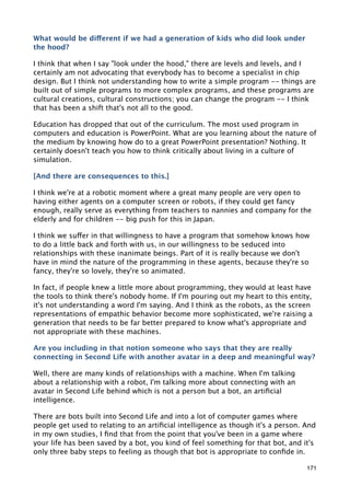 What would be different if we had a generation of kids who did look under
the hood?

I think that when I say "look under the hood," there are levels and levels, and I
certainly am not advocating that everybody has to become a specialist in chip
design. But I think not understanding how to write a simple program -- things are
built out of simple programs to more complex programs, and these programs are
cultural creations, cultural constructions; you can change the program -- I think
that has been a shift that's not all to the good.

Education has dropped that out of the curriculum. The most used program in
computers and education is PowerPoint. What are you learning about the nature of
the medium by knowing how do to a great PowerPoint presentation? Nothing. It
certainly doesn't teach you how to think critically about living in a culture of
simulation.

[And there are consequences to this.]

I think we're at a robotic moment where a great many people are very open to
having either agents on a computer screen or robots, if they could get fancy
enough, really serve as everything from teachers to nannies and company for the
elderly and for children -- big push for this in Japan.

I think we suffer in that willingness to have a program that somehow knows how
to do a little back and forth with us, in our willingness to be seduced into
relationships with these inanimate beings. Part of it is really because we don't
have in mind the nature of the programming in these agents, because they're so
fancy, they're so lovely, they're so animated.

In fact, if people knew a little more about programming, they would at least have
the tools to think there's nobody home. If I'm pouring out my heart to this entity,
it's not understanding a word I'm saying. And I think as the robots, as the screen
representations of empathic behavior become more sophisticated, we're raising a
generation that needs to be far better prepared to know what's appropriate and
not appropriate with these machines.

Are you including in that notion someone who says that they are really
connecting in Second Life with another avatar in a deep and meaningful way?

Well, there are many kinds of relationships with a machine. When I'm talking
about a relationship with a robot, I'm talking more about connecting with an
avatar in Second Life behind which is not a person but a bot, an artiﬁcial
intelligence.

There are bots built into Second Life and into a lot of computer games where
people get used to relating to an artiﬁcial intelligence as though it's a person. And
in my own studies, I ﬁnd that from the point that you've been in a game where
your life has been saved by a bot, you kind of feel something for that bot, and it's
only three baby steps to feeling as though that bot is appropriate to conﬁde in.

                                                                                  171
 