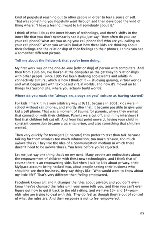 kind of perpetual reaching out to other people in order to feel a sense of self.
That was something you hopefully went through and then developed the kind of
thing where: "I have a feeling. I want to tell somebody about it."

I think of what I do as the inner history of technology, and there's shifts in the
inner life that you don't necessarily see if you just say: "How often do you use
your cell phone? What are you using your cell phone for? Who are you calling on
your cell phone?" When you actually look at how these kids are thinking about
their feelings and the relationship of their feelings to their phones, I think you see
a somewhat different picture.

Tell me about the ﬁeldwork that you've been doing.

My ﬁrst work was on the one-to-one [relationship] of person with computers. And
then from 1995 on, I've looked at the computer as the gateway to relationships
with other people. Since 1995 I've been studying adolescents and adults in
connectivity culture, which is how I think of it -- studying gaming, virtual worlds
and what began just with text-based virtual worlds, and now it's moved on to
things like Second Life, where you actually build worlds.

Where do you mark the "always on, always on you" culture as having started?

For kids I mark it in a very arbitrary way at 9/11, because in 2001, kids were in
school without cell phones, and shortly after that, it became possible to give your
kid a cell phone. That was a moment of trauma for parents, where they wanted
that connection with their children. Parents were cut off, and in my interviews I
ﬁnd that children felt cut off. And from that point onward, having your child in
constant connection became a parental virtue, and also something that children
wanted.

Then very quickly for teenagers [it became] they prefer to text than talk because
talking for them involves too much information, too much tension, too much
awkwardness. They like the idea of a communication medium in which there
doesn't need to be awkwardness. You leave before you're rejected.

Let me just say one thing that's on my mind: Many people are enthusiasts about
the empowerment of children with these new technologies, and I think that of
course there is an empowering side. But when I talk to kids about privacy, their
MySpace account being hacked into, about people seeing their business who
shouldn't see their business, they say things like, "Who would want to know about
my little life?" That's very different than feeling empowered.

Facebook knows all, and it changes the rules about privacy, and you don't even
know they've changed the rules until your mom tells you, and then you can't even
ﬁgure out how to get it back to the old setting, and we have 13- and 14-year-
olds who are trying to deal with this. They do feel as though they're out of control
of what the rules are. And their response is not to feel empowered.



                                                                                   173
 