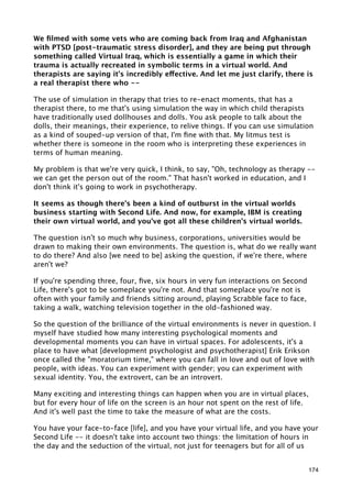 We ﬁlmed with some vets who are coming back from Iraq and Afghanistan
with PTSD [post-traumatic stress disorder], and they are being put through
something called Virtual Iraq, which is essentially a game in which their
trauma is actually recreated in symbolic terms in a virtual world. And
therapists are saying it's incredibly effective. And let me just clarify, there is
a real therapist there who --

The use of simulation in therapy that tries to re-enact moments, that has a
therapist there, to me that's using simulation the way in which child therapists
have traditionally used dollhouses and dolls. You ask people to talk about the
dolls, their meanings, their experience, to relive things. If you can use simulation
as a kind of souped-up version of that, I'm ﬁne with that. My litmus test is
whether there is someone in the room who is interpreting these experiences in
terms of human meaning.

My problem is that we're very quick, I think, to say, "Oh, technology as therapy --
we can get the person out of the room." That hasn't worked in education, and I
don't think it's going to work in psychotherapy.

It seems as though there's been a kind of outburst in the virtual worlds
business starting with Second Life. And now, for example, IBM is creating
their own virtual world, and you've got all these children's virtual worlds.

The question isn't so much why business, corporations, universities would be
drawn to making their own environments. The question is, what do we really want
to do there? And also [we need to be] asking the question, if we're there, where
aren't we?

If you're spending three, four, ﬁve, six hours in very fun interactions on Second
Life, there's got to be someplace you're not. And that someplace you're not is
often with your family and friends sitting around, playing Scrabble face to face,
taking a walk, watching television together in the old-fashioned way.

So the question of the brilliance of the virtual environments is never in question. I
myself have studied how many interesting psychological moments and
developmental moments you can have in virtual spaces. For adolescents, it's a
place to have what [development psychologist and psychotherapist] Erik Erikson
once called the "moratorium time," where you can fall in love and out of love with
people, with ideas. You can experiment with gender; you can experiment with
sexual identity. You, the extrovert, can be an introvert.

Many exciting and interesting things can happen when you are in virtual places,
but for every hour of life on the screen is an hour not spent on the rest of life.
And it's well past the time to take the measure of what are the costs.

You have your face-to-face [life], and you have your virtual life, and you have your
Second Life -- it doesn't take into account two things: the limitation of hours in
the day and the seduction of the virtual, not just for teenagers but for all of us


                                                                                    174
 