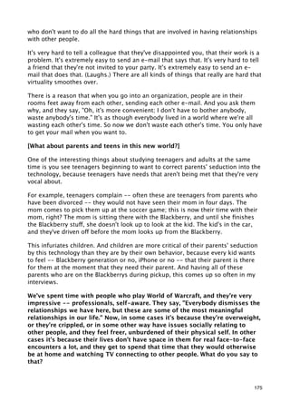who don't want to do all the hard things that are involved in having relationships
with other people.

It's very hard to tell a colleague that they've disappointed you, that their work is a
problem. It's extremely easy to send an e-mail that says that. It's very hard to tell
a friend that they're not invited to your party. It's extremely easy to send an e-
mail that does that. (Laughs.) There are all kinds of things that really are hard that
virtuality smoothes over.

There is a reason that when you go into an organization, people are in their
rooms feet away from each other, sending each other e-mail. And you ask them
why, and they say, "Oh, it's more convenient; I don't have to bother anybody,
waste anybody's time." It's as though everybody lived in a world where we're all
wasting each other's time. So now we don't waste each other's time. You only have
to get your mail when you want to.

[What about parents and teens in this new world?]

One of the interesting things about studying teenagers and adults at the same
time is you see teenagers beginning to want to correct parents' seduction into the
technology, because teenagers have needs that aren't being met that they're very
vocal about.

For example, teenagers complain -- often these are teenagers from parents who
have been divorced -- they would not have seen their mom in four days. The
mom comes to pick them up at the soccer game; this is now their time with their
mom, right? The mom is sitting there with the Blackberry, and until she ﬁnishes
the Blackberry stuff, she doesn't look up to look at the kid. The kid's in the car,
and they've driven off before the mom looks up from the Blackberry.

This infuriates children. And children are more critical of their parents' seduction
by this technology than they are by their own behavior, because every kid wants
to feel -- Blackberry generation or no, iPhone or no -- that their parent is there
for them at the moment that they need their parent. And having all of these
parents who are on the Blackberrys during pickup, this comes up so often in my
interviews.

We've spent time with people who play World of Warcraft, and they're very
impressive -- professionals, self-aware. They say, "Everybody dismisses the
relationships we have here, but these are some of the most meaningful
relationships in our life." Now, in some cases it's because they're overweight,
or they're crippled, or in some other way have issues socially relating to
other people, and they feel freer, unburdened of their physical self. In other
cases it's because their lives don't have space in them for real face-to-face
encounters a lot, and they get to spend that time that they would otherwise
be at home and watching TV connecting to other people. What do you say to
that?



                                                                                   175
 