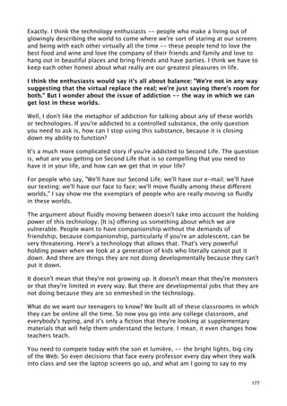 Exactly. I think the technology enthusiasts -- people who make a living out of
glowingly describing the world to come where we're sort of staring at our screens
and being with each other virtually all the time -- these people tend to love the
best food and wine and love the company of their friends and family and love to
hang out in beautiful places and bring friends and have parties. I think we have to
keep each other honest about what really are our greatest pleasures in life.

I think the enthusiasts would say it's all about balance: "We're not in any way
suggesting that the virtual replace the real; we're just saying there's room for
both." But I wonder about the issue of addiction -- the way in which we can
get lost in these worlds.

Well, I don't like the metaphor of addiction for talking about any of these worlds
or technologies. If you're addicted to a controlled substance, the only question
you need to ask is, how can I stop using this substance, because it is closing
down my ability to function?

It's a much more complicated story if you're addicted to Second Life. The question
is, what are you getting on Second Life that is so compelling that you need to
have it in your life, and how can we get that in your life?

For people who say, "We'll have our Second Life; we'll have our e-mail; we'll have
our texting; we'll have our face to face; we'll move ﬂuidly among these different
worlds," I say show me the exemplars of people who are really moving so ﬂuidly
in these worlds.

The argument about ﬂuidly moving between doesn't take into account the holding
power of this technology. [It is] offering us something about which we are
vulnerable. People want to have companionship without the demands of
friendship, because companionship, particularly if you're an adolescent, can be
very threatening. Here's a technology that allows that. That's very powerful
holding power when we look at a generation of kids who literally cannot put it
down. And there are things they are not doing developmentally because they can't
put it down.

It doesn't mean that they're not growing up. It doesn't mean that they're monsters
or that they're limited in every way. But there are developmental jobs that they are
not doing because they are so enmeshed in the technology.

What do we want our teenagers to know? We built all of these classrooms in which
they can be online all the time. So now you go into any college classroom, and
everybody's typing, and it's only a ﬁction that they're looking at supplementary
materials that will help them understand the lecture. I mean, it even changes how
teachers teach.

You need to compete today with the son et lumière, -- the bright lights, big city
of the Web. So even decisions that face every professor every day when they walk
into class and see the laptop screens go up, and what am I going to say to my


                                                                                 177
 