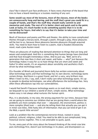 class? But it doesn't just face professors. It faces every chairman of the board that
tries to have a board meeting or a trustees meeting of any sort.

Some would say most of the lectures, most of the classes, most of the books
are unnecessarily long and boring, and the stuff that's great you could ﬁt in a
couple of hands, and that's the stuff they should really commit to and
memorize and study. The rest of it is better short and quick and to the point.
Look at haiku. It's much harder to do something quickly than it is to do
something for hours. And who's to say that it's better to take your time and
not be distracted?

Much of literature and poetry and ﬁlm and theater, the ability to trace complicated
themes through a literary work, through a poem, through a play, these pleasures
will be lost to us, because these pleasures become pleasures through acquired
skills. You need to learn how to listen to a poem, read a [Fyodor] Dostoevsky
novel, read a Jane Austen novel.

These are pleasures of reading that demand attention to things that are long and
woven and complicated. And this is something that human beings have cherished
and that have brought tremendous riches. And to just say, "Well, we're of a
generation that now likes it short and sweet, and haiku -- why?" Just because the
technology makes it easy for us to have things that are short and sweet and
haiku? In other words, it's an argument about sensibility and aesthetics that's
driven by what technology wants.

[Co-founder of Wired and journalist] Kevin Kelly has written extensively about
what technology wants and that technology has its own desires; technology wants
certain things. And Kevin is a great friend, and he's a very, very brilliant man.
When I listen to this, I say, well, I don't really care what technology wants. It's up
to people to develop technologies, see what affordances the technology has. Very
often these affordances tap into our vulnerabilities.

I would feel bereft if because technology wants us to read short, simple stories,
we bequeath to our children a world of short, simple stories. What technology
makes easy is not always what nurtures the human spirit.

Plus, it is absolutely, in my view, the wrong argument for our times, because how
are we going to convince our children that we are giving them a world where the
problems are more complex than ever -- education, the environment, politics is
more complex [than] ever -- and also be telling them that actually you can get it
in mind-size bites, little haiku bits of information; that you can kind of get it on
the Web, a quick little version?

Look at a problem like the contemporary terrorist threat, rooted in social,
political, cultural, religious, tribal. You need to be able to put complicated, long,
historical stories together. This is not amenable to quick, quick.

To me, every part of the story about the forward thinking of the mind-size bite
puts technology ﬁrst, doesn't put technology in its place, and disempowers us

                                                                                    178
 