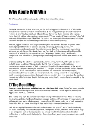 Why Apple Will Win
The iPhone, iPad, and iEverything else will keep it merrily rolling along.

Continue >>

Facebook, meanwhile, is now more than just the world's biggest social network; it is the world's
most expansive enabler of human communication. It has changed the ways in which we interact
(witness its new Timeline interface); it has redeﬁned the way we share--personal info, pictures
(more than 250 million a day), and now news, music, TV, and movies. With access to the "Likes" of
more than 800 million people, CEO Mark Zuckerberg has an unequaled trove of data on individual
consumer behavior that he can use to personalize both media and advertising.

Amazon, Apple, Facebook, and Google don't recognize any borders; they feel no qualms about
marching beyond the walls of tech into retailing, advertising, publishing, movies, TV,
communications, and even ﬁnance. Across the economy, these four companies are increasingly
setting the agenda. Bezos, Jobs, Zuckerberg, and Page look at the business world and justiﬁably
imagine all of it funneling through their servers. Why not go for everything? And in their
competition, each combatant is getting stronger, separating the quartet further from the rest of the
pack.

Everyone reading this article is a customer of Amazon, Apple, Facebook, or Google, and most
probably count on all four. This passion for the Fab Four of business is reﬂected in the
blogosphere's panting coverage of their every move. ExxonMobil may sometimes be the world's
most valuable company, but can you name its CEO? Do you scour the Internet for rumors about its
next product? As the four companies encroach further and further into one another's space,
consumers look forward to cooler and cooler products. The coming years will be fascinating to
watch because this is a competition that might reinvent our daily lives even more than the four have
changed our habits in the past decade. And that, dear reader, is why you need a program guide to the
battle ahead.


1) The Road Map
Amazon, Apple, Facebook, and Google do not talk about their plans. Coca-Cola would tweet its
secret formula before any of them would even hint at what's next. "That is a part of the magic of
Apple," says new CEO Tim Cook.

That secrecy only fuels the zeal of those bent on sussing out their next moves. And it is certainly
possible to decode the Fab Four's big-picture strategic ambitions: Over the next few years, each will
inﬁltrate, digitize, and revolutionize every corner of your life, taking a slice out of each transaction
that results. This is a vision shared by all four, and it hinges on three interrelated ideas.

First, each company has embraced what Jobs has branded the "post-PC world"--a vision of daily
life that is enabled by, and comes to depend on, smartphones, tablets, and other small, mobile, easy-
to-use computers. Each of these companies has already beneﬁted more than others from this
proliferation of mobile, a shift that underlies their extraordinary gains in revenue, cash reserves, and
market cap.



                                                                                                       18
 