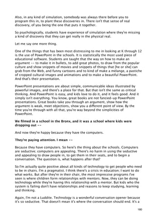 Also, in any kind of simulation, somebody was always there before you to
program this in, to plant these discoveries in. There isn't that sense of real
discovery, of you being the one that puts it together.

So psychologically, students have experience of simulation where they're missing
a kind of discovery that they can get really in the physical real.

Let me say one more thing.

One of the things that has been most distressing to me in looking at K through 12
is the use of PowerPoint in the schools. It is statistically the most used piece of
educational software. Students are taught that the way on how to make an
argument -- to make it in bullets, to add great photos, to draw from the popular
culture and show snippets of movies and snippets of things that [he or she] can
grab from the Web, and funny cartoons and to kind of make a mélange, a pastiche
of cropped cultural images and animations and to make a beautiful PowerPoint.
And that's their presentation.

PowerPoint presentations are about simple, communicable ideas illustrated by
powerful images, and there's a place for that. But that isn't the same as critical
thinking. And PowerPoint is easy, and kids love to do it, and it feels good. And it
simply isn't everything. You know, great books are not fancied-up PowerPoint
presentations. Great books take you through an argument, show how the
argument is weak, meet objections, show you a different point of view. By the
time you're through with all that, you're way beyond the simplicities of
PowerPoint.

We ﬁlmed in a school in the Bronx, and it was a school where kids were
dropping out --

And now they're happy because they have the computers.

They're paying attention. I mean --

Because they have computers. So here's the thing about the schools. Computers
are seductive; computers are appealing. There's no harm in using the seductive
and appealing to draw people in, to get them in their seats, and to begin a
conversation. The question is, what happens after that?

So I'm actually quite positive about all kinds of technology to get people who need
to be in chairs. I'm a pragmatist. I think there's a crisis in education; I want to do
what works. But after they're in their chair, the most impressive programs I've
seen is where children form relationships with mentors. Now, they can be doing
technology while they're having this relationship with a mentor. But kids who the
system is failing don't have relationships and reasons to keep studying, learning
and thinking.

Again, I'm not a Luddite. Technology is a wonderful conversation opener because
it's so seductive. That doesn't mean it's where the conversation should end. It's a

                                                                                   180
 