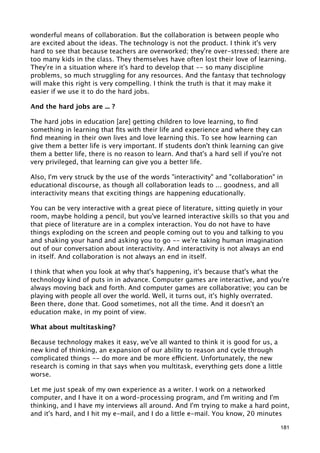 wonderful means of collaboration. But the collaboration is between people who
are excited about the ideas. The technology is not the product. I think it's very
hard to see that because teachers are overworked; they're over-stressed; there are
too many kids in the class. They themselves have often lost their love of learning.
They're in a situation where it's hard to develop that -- so many discipline
problems, so much struggling for any resources. And the fantasy that technology
will make this right is very compelling. I think the truth is that it may make it
easier if we use it to do the hard jobs.

And the hard jobs are ... ?

The hard jobs in education [are] getting children to love learning, to ﬁnd
something in learning that ﬁts with their life and experience and where they can
ﬁnd meaning in their own lives and love learning this. To see how learning can
give them a better life is very important. If students don't think learning can give
them a better life, there is no reason to learn. And that's a hard sell if you're not
very privileged, that learning can give you a better life.

Also, I'm very struck by the use of the words "interactivity" and "collaboration" in
educational discourse, as though all collaboration leads to ... goodness, and all
interactivity means that exciting things are happening educationally.

You can be very interactive with a great piece of literature, sitting quietly in your
room, maybe holding a pencil, but you've learned interactive skills so that you and
that piece of literature are in a complex interaction. You do not have to have
things exploding on the screen and people coming out to you and talking to you
and shaking your hand and asking you to go -- we're taking human imagination
out of our conversation about interactivity. And interactivity is not always an end
in itself. And collaboration is not always an end in itself.

I think that when you look at why that's happening, it's because that's what the
technology kind of puts in in advance. Computer games are interactive, and you're
always moving back and forth. And computer games are collaborative; you can be
playing with people all over the world. Well, it turns out, it's highly overrated.
Been there, done that. Good sometimes, not all the time. And it doesn't an
education make, in my point of view.

What about multitasking?

Because technology makes it easy, we've all wanted to think it is good for us, a
new kind of thinking, an expansion of our ability to reason and cycle through
complicated things -- do more and be more efficient. Unfortunately, the new
research is coming in that says when you multitask, everything gets done a little
worse.

Let me just speak of my own experience as a writer. I work on a networked
computer, and I have it on a word-processing program, and I'm writing and I'm
thinking, and I have my interviews all around. And I'm trying to make a hard point,
and it's hard, and I hit my e-mail, and I do a little e-mail. You know, 20 minutes

                                                                                   181
 