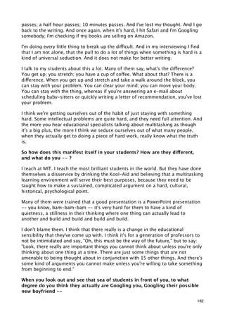 passes; a half hour passes; 10 minutes passes. And I've lost my thought. And I go
back to the writing. And once again, when it's hard, I hit Safari and I'm Googling
somebody; I'm checking if my books are selling on Amazon.

I'm doing every little thing to break up the difficult. And in my interviewing I ﬁnd
that I am not alone, that the pull to do a lot of things when something is hard is a
kind of universal seduction. And it does not make for better writing.

I talk to my students about this a lot. Many of them say, what's the difference?
You get up; you stretch; you have a cup of coffee. What about that? There is a
difference. When you get up and stretch and take a walk around the block, you
can stay with your problem. You can clear your mind; you can move your body.
You can stay with the thing, whereas if you're answering an e-mail about
scheduling baby-sitters or quickly writing a letter of recommendation, you've lost
your problem.

I think we're getting ourselves out of the habit of just staying with something
hard. Some intellectual problems are quite hard, and they need full attention. And
the more you hear educational specialists talking about multitasking as though
it's a big plus, the more I think we seduce ourselves out of what many people,
when they actually get to doing a piece of hard work, really know what the truth
is.

So how does this manifest itself in your students? How are they different,
and what do you -- ?

I teach at MIT. I teach the most brilliant students in the world. But they have done
themselves a disservice by drinking the Kool-Aid and believing that a multitasking
learning environment will serve their best purposes, because they need to be
taught how to make a sustained, complicated argument on a hard, cultural,
historical, psychological point.

Many of them were trained that a good presentation is a PowerPoint presentation
-- you know, bam-bam-bam -- it's very hard for them to have a kind of
quietness, a stillness in their thinking where one thing can actually lead to
another and build and build and build and build.

I don't blame them. I think that there really is a change in the educational
sensibility that they've come up with. I think it's for a generation of professors to
not be intimidated and say, "Oh, this must be the way of the future," but to say:
"Look, there really are important things you cannot think about unless you're only
thinking about one thing at a time. There are just some things that are not
amenable to being thought about in conjunction with 15 other things. And there's
some kind of arguments you cannot make unless you're willing to take something
from beginning to end."

When you look out and see that sea of students in front of you, to what
degree do you think they actually are Googling you, Googling their possible
new boyfriend --

                                                                                  182
 