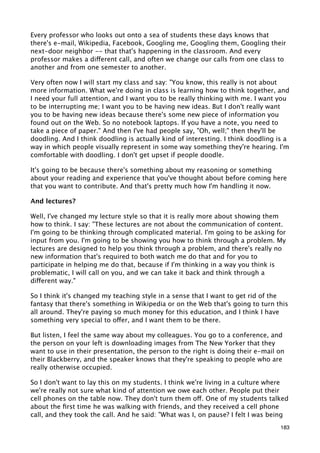 Every professor who looks out onto a sea of students these days knows that
there's e-mail, Wikipedia, Facebook, Googling me, Googling them, Googling their
next-door neighbor -- that that's happening in the classroom. And every
professor makes a different call, and often we change our calls from one class to
another and from one semester to another.

Very often now I will start my class and say: "You know, this really is not about
more information. What we're doing in class is learning how to think together, and
I need your full attention, and I want you to be really thinking with me. I want you
to be interrupting me; I want you to be having new ideas. But I don't really want
you to be having new ideas because there's some new piece of information you
found out on the Web. So no notebook laptops. If you have a note, you need to
take a piece of paper." And then I've had people say, "Oh, well;" then they'll be
doodling. And I think doodling is actually kind of interesting. I think doodling is a
way in which people visually represent in some way something they're hearing. I'm
comfortable with doodling. I don't get upset if people doodle.

It's going to be because there's something about my reasoning or something
about your reading and experience that you've thought about before coming here
that you want to contribute. And that's pretty much how I'm handling it now.

And lectures?

Well, I've changed my lecture style so that it is really more about showing them
how to think. I say: "These lectures are not about the communication of content.
I'm going to be thinking through complicated material. I'm going to be asking for
input from you. I'm going to be showing you how to think through a problem. My
lectures are designed to help you think through a problem, and there's really no
new information that's required to both watch me do that and for you to
participate in helping me do that, because if I'm thinking in a way you think is
problematic, I will call on you, and we can take it back and think through a
different way."

So I think it's changed my teaching style in a sense that I want to get rid of the
fantasy that there's something in Wikipedia or on the Web that's going to turn this
all around. They're paying so much money for this education, and I think I have
something very special to offer, and I want them to be there.

But listen, I feel the same way about my colleagues. You go to a conference, and
the person on your left is downloading images from The New Yorker that they
want to use in their presentation, the person to the right is doing their e-mail on
their Blackberry, and the speaker knows that they're speaking to people who are
really otherwise occupied.

So I don't want to lay this on my students. I think we're living in a culture where
we're really not sure what kind of attention we owe each other. People put their
cell phones on the table now. They don't turn them off. One of my students talked
about the ﬁrst time he was walking with friends, and they received a cell phone
call, and they took the call. And he said: "What was I, on pause? I felt I was being
                                                                                  183
 