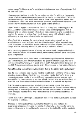 put on pause." I think that we're socially negotiating what kind of attention we feel
we owe each other.

I have come to feel that in order for me to love my job, I'm willing to change the
nature of what I present in order to honestly be able to say to students: "What I'm
here to do with you is to think about how to think about a problem. I need your
full attention. There's no more information you need. Everybody off the Web." And
then it's for me to make sure I can make good on that promise.

I don't think of myself so much as old school as feeling that technology has its
place. And there were some very good things about thinking together with a
speaker and not talking to each other about free associations and contradictions
to what the speaker is saying. And I think it goes along with a kind of lack of
willingness to hear a complicated point out to the end.

When I've tried to analyze the cross-channel conversations, which are so
scintillating and smart and witty and fun, they often don't allow a complicated
point to mature, because while you're making a complicated point, you can say
things that can be easily refuted, or, you know, it needs to mature.

We're becoming quite intolerant of letting each other think complicated things. I
don't think this serves our humans needs, because the problems we're facing are
quite complicated.

I have complicated ideas about when to use technology in education. Sometimes
yes, sometimes no. For different students it's good in different ways. And we're
just becoming like, "Sherry, is it good, or is it bad?" Well, sometimes it depends on
the kid. These are complicated points, and I think we need to hear each other out.

Part of hearing each other out, implicit in that is the ability to be still, right?

Yes. To hear someone else out, you need to be able to be still for a while and pay
attention to something other than your immediate needs. So if we're living in a
moment when you can be in seven different places at once, and you can have
seven different conversations at once on a back channel here, on a phone here, on
a laptop, how do we save stillness? How threatened is it? How do we regain it?

Erik Erikson is a great American psychologist who wrote a great deal about
adolescence and identity, and he talks about the need for stillness in order to fully
develop and to discover your identity and become who you need to become and
think what you need to think. And I think stillness is one of the great things in
jeopardy.

I think that part of K through 12 education now should be to give students a place
for this kind of stillness.

Thoreau, in writing about Walden, lists the three things that he feels the
experience is teaching him, and for him to develop fully as the man he wants to
become. He wants to live deliberately; he wants to live in his life; and he wants to

                                                                                  184
 
