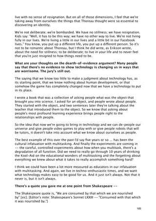 live with no sense of resignation. But on all of those dimensions, I feel that we're
taking away from ourselves the things that Thoreau thought were so essential to
discovering an identity.

We're not deliberate; we're bombarded. We have no stillness; we have resignation.
Kids say: "Well, it has to be this way; we have no other way to live. We're not living
fully in our lives. We're living a little in our lives and a little bit in our Facebook
lives." You know, you put up a different life, you put up a different person. So it's
not to be romantic about Thoreau, but I think he did write, as Erikson wrote,
about the need for stillness; to be deliberate; to live in your life and to never feel
that you're just resigned to how things need to be.

What are your thoughts on the dearth-of-evidence argument? Many people
say that there's no evidence to show technology is changing us in ways that
are worrisome. The jury's still out.

The saying that we know too little to make a judgment about technology has, as
its starting point, that we know nothing about human development, or that
somehow the game has completely changed now that we have a technology to put
in its place.

I wrote a book that was a collection of asking people what was the object that
brought you into science. I asked for an object, and people wrote about people.
They started with the object, and two sentences later they're talking about the
teacher that introduced them to the object. So we know that asking about
people's most profound learning experience brings people right to the
relationships with people.

So the idea that now we're going to bring in technology and we can de-people our
universe and give people video games to play with or give people robots that will
be tutors, it doesn't take into account what we know about ourselves as people.

The best example of this over the past I'd say ﬁve years or so ... has been the
cultural infatuation with multitasking. And ﬁnally the experiments are coming in
-- the careful, controlled experiments about how when you multitask, there's a
degradation of all function. Did we need to really go through 10 years of drinking
the Kool-Aid on the educational wonders of multitasking and the forgetting about
everything we knew about what it takes to really accomplish something hard?

I think we could have been a lot more measured as educators in our infatuation
with multitasking. And again, we live in techno-enthusiastic times, and we want
what technology makes easy to be good for us. And it just isn't always. Not that it
never is, but it isn't always.

There's a quote you gave me at one point from Shakespeare --

The Shakespeare quote is, "We are consumed by that which we are nourished
by" [sic]. [Editor's note: Shakespeare's Sonnet LXXIII -- "Consumed with that which
it was nourished by."]

                                                                                    185
 