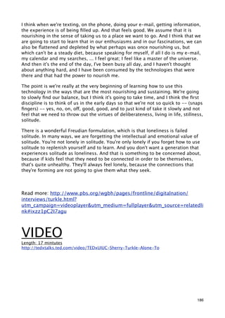I think when we're texting, on the phone, doing your e-mail, getting information,
the experience is of being ﬁlled up. And that feels good. We assume that it is
nourishing in the sense of taking us to a place we want to go. And I think that we
are going to start to learn that in our enthusiasms and in our fascinations, we can
also be ﬂattened and depleted by what perhaps was once nourishing us, but
which can't be a steady diet, because speaking for myself, if all I do is my e-mail,
my calendar and my searches, ... I feel great; I feel like a master of the universe.
And then it's the end of the day, I've been busy all day, and I haven't thought
about anything hard, and I have been consumed by the technologies that were
there and that had the power to nourish me.

The point is we're really at the very beginning of learning how to use this
technology in the ways that are the most nourishing and sustaining. We're going
to slowly ﬁnd our balance, but I think it's going to take time, and I think the ﬁrst
discipline is to think of us in the early days so that we're not so quick to -- (snaps
ﬁngers) -- yes, no, on, off, good, good, and to just kind of take it slowly and not
feel that we need to throw out the virtues of deliberateness, living in life, stillness,
solitude.

There is a wonderful Freudian formulation, which is that loneliness is failed
solitude. In many ways, we are forgetting the intellectual and emotional value of
solitude. You're not lonely in solitude. You're only lonely if you forget how to use
solitude to replenish yourself and to learn. And you don't want a generation that
experiences solitude as loneliness. And that is something to be concerned about,
because if kids feel that they need to be connected in order to be themselves,
that's quite unhealthy. They'll always feel lonely, because the connections that
they're forming are not going to give them what they seek.




Read more: http://www.pbs.org/wgbh/pages/frontline/digitalnation/
interviews/turkle.html?
utm_campaign=videoplayer&utm_medium=fullplayer&utm_source=relatedli
nk#ixzz1pC2I7agu



VIDEO
Length: 17 mintutes
http://tedxtalks.ted.com/video/TEDxUIUC-Sherry-Turkle-Alone-To




                                                                                     186
 