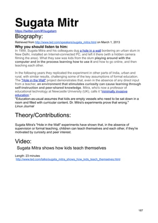 Sugata Mitr
https://twitter.com/#!/sugatam
Biography:
Retrieved from http://www.ted.com/speakers/sugata_mitra.html on March 1, 2013
Why you should listen to him:
In 1999, Sugata Mitra and his colleagues dug a hole in a wall bordering an urban slum in
New Delhi, installed an Internet-connected PC, and left it there (with a hidden camera
filming the area). What they saw was kids from the slum playing around with the
computer and in the process learning how to use it and how to go online, and then
teaching each other.

In the following years they replicated the experiment in other parts of India, urban and
rural, with similar results, challenging some of the key assumptions of formal education.
The "Hole in the Wall" project demonstrates that, even in the absence of any direct input
from a teacher, an environment that stimulates curiosity can cause learning through
self-instruction and peer-shared knowledge. Mitra, who's now a professor of
educational technology at Newcastle University (UK), calls it "minimally invasive
education."
"Education-as-usual assumes that kids are empty vessels who need to be sat down in a
room and filled with curricular content. Dr. Mitra's experiments prove that wrong."
Linux Journal


Theory/Contributions:
Sugata Mitra's "Hole in the Wall" experiments have shown that, in the absence of
supervision or formal teaching, children can teach themselves and each other, if they're
motivated by curiosity and peer interest.


Video:
 Sugata Mitra shows how kids teach themselves
Length: 23 minutes
http://www.ted.com/talks/sugata_mitra_shows_how_kids_teach_themselves.html




                                                                                           187
 