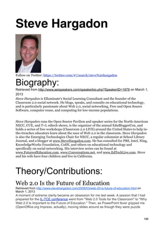 Steve Hargadon



Follow on Twitter: https://twitter.com/#!/search/steve%20hargadon

Biography:
Retrieved from http://www.aeispeakers.com/speakerbio.php?SpeakerID=1878 on March 1,
2013
Steve Hargadon is Elluminate's Social Learning Consultant and the founder of the
Classroom 2.0 social network. He blogs, speaks, and consults on educational technology,
and is particularly passionate about Web 2.0, social networking, Free and Open Source
Software, computer reuse, and computing for low-income populations.


Steve Hargadon runs the Open Source Pavilion and speaker series for the North-American
NECC, CUE, and T+L edtech shows, is the organizer of the annual EduBloggerCon, and
holds a series of free workshops (Classroom 2.0 LIVE) around the United States to help in-
the-trenches educators learn about the uses of Web 2.0 in the classroom. Steve Hargadon
is also the Emerging Technologies Chair for NECC, a regular columnist at School Library
Journal, and a blogger at www.SteveHargadon.com. He has consulted for PBS, Intel, Ning,
KnowledgeWorks Foundation, CoSN, and others on educational technology and
specifically on social networking. His interview series can be found at
www.FutureofEducation.com, www.Conversations.net, and www.EdTechLive.com. Steve
and his wife have four children and live in California.




Theory/Contributions:
Web 2.0 Is the Future of Education
Retrieved from http://www.stevehargadon.com/2008/03/web-20-is-future-of-education.html on
March 1, 2013
A moment of extreme clarity became an obsession for me last week. A session that I had
prepared for the IL-TCE conference went from "Web 2.0 Tools for the Classroom" to "Why
Web 2.0 Is Important to the Future of Education." Then, as PowerPoint fever gripped me
(OpenOffice.org Impress, actually), moving slides around as though they were puzzle


                                                                                            188
 