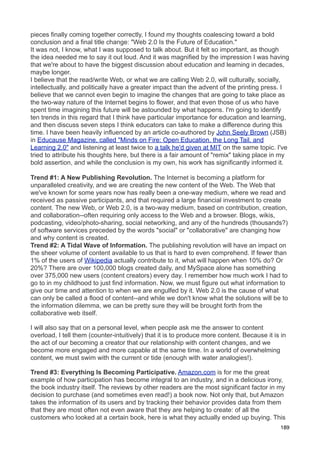 pieces finally coming together correctly, I found my thoughts coalescing toward a bold
conclusion and a final title change: "Web 2.0 Is the Future of Education."
It was not, I know, what I was supposed to talk about. But it felt so important, as though
the idea needed me to say it out loud. And it was magnified by the impression I was having
that we're about to have the biggest discussion about education and learning in decades,
maybe longer.
I believe that the read/write Web, or what we are calling Web 2.0, will culturally, socially,
intellectually, and politically have a greater impact than the advent of the printing press. I
believe that we cannot even begin to imagine the changes that are going to take place as
the two-way nature of the Internet begins to flower, and that even those of us who have
spent time imagining this future will be astounded by what happens. I'm going to identify
ten trends in this regard that I think have particular importance for education and learning,
and then discuss seven steps I think educators can take to make a difference during this
time. I have been heavily influenced by an article co-authored by John Seely Brown (JSB)
in Educause Magazine, called "Minds on Fire: Open Education, the Long Tail, and
Learning 2.0" and listening at least twice to a talk he'd given at MIT on the same topic. I've
tried to attribute his thoughts here, but there is a fair amount of "remix" taking place in my
bold assertion, and while the conclusion is my own, his work has significantly informed it.

Trend #1: A New Publishing Revolution. The Internet is becoming a platform for
unparalleled creativity, and we are creating the new content of the Web. The Web that
we've known for some years now has really been a one-way medium, where we read and
received as passive participants, and that required a large financial investment to create
content. The new Web, or Web 2.0, is a two-way medium, based on contribution, creation,
and collaboration--often requiring only access to the Web and a browser. Blogs, wikis,
podcasting, video/photo-sharing, social networking, and any of the hundreds (thousands?)
of software services preceded by the words "social" or "collaborative" are changing how
and why content is created.
Trend #2: A Tidal Wave of Information. The publishing revolution will have an impact on
the sheer volume of content available to us that is hard to even comprehend. If fewer than
1% of the users of Wikipedia actually contribute to it, what will happen when 10% do? Or
20%? There are over 100,000 blogs created daily, and MySpace alone has something
over 375,000 new users (content creators) every day. I remember how much work I had to
go to in my childhood to just find information. Now, we must figure out what information to
give our time and attention to when we are engulfed by it. Web 2.0 is the cause of what
can only be called a flood of content--and while we don't know what the solutions will be to
the information dilemma, we can be pretty sure they will be brought forth from the
collaborative web itself.

I will also say that on a personal level, when people ask me the answer to content
overload, I tell them (counter-intuitively) that it is to produce more content. Because it is in
the act of our becoming a creator that our relationship with content changes, and we
become more engaged and more capable at the same time. In a world of overwhelming
content, we must swim with the current or tide (enough with water analogies!).

Trend #3: Everything Is Becoming Participative. Amazon.com is for me the great
example of how participation has become integral to an industry, and in a delicious irony,
the book industry itself. The reviews by other readers are the most significant factor in my
decision to purchase (and sometimes even read!) a book now. Not only that, but Amazon
takes the information of its users and by tracking their behavior provides data from them
that they are most often not even aware that they are helping to create: of all the
customers who looked at a certain book, here is what they actually ended up buying. This
                                                                                             189
 
