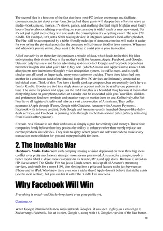 The second idea is a function of the fact that these post-PC devices encourage and facilitate
consumption, in just about every form. So each of these giants will deepen their efforts to serve up
media--books, music, movies, TV shows, games, and anything else that might brighten your lonely
hours (they're also socializing everything, so you can enjoy it with friends or meet new ones). But
it's not just digital media; they will also make the consumption of everything easier. The new $79
Kindle, for example, isn't just a better reading device; it integrates Amazon's local-offers product.
The Fire will be accompanied by a tablet-friendly redesign of Amazon.com that will make it easier
for you to buy the physical goods that the company sells, from pet food to lawn mowers. Wherever
and whenever you are online, they want to be there to assist you in your transaction.

All of our activity on these devices produces a wealth of data, which leads to the third big idea
underpinning their vision. Data is like mother's milk for Amazon, Apple, Facebook, and Google.
Data not only fuels new and better advertising systems (which Google and Facebook depend on)
but better insights into what you'd like to buy next (which Amazon and Apple want to know). Data
also powers new inventions: Google's voice-recognition system, its trafﬁc maps, and its spell-
checker are all based on large-scale, anonymous customer tracking. These three ideas feed one
another in a continuous (and often virtuous) loop. Post-PC devices are intimately connected to
individual users. Think of this: You have a family desktop computer, but you probably don't have a
family Kindle. E-books are tied to a single Amazon account and can be read by one person at a
time. The same for phones and apps. For the Fab Four, this is a beautiful thing because it means that
everything done on your phone, tablet, or e-reader can be associated with you. Your likes, dislikes,
and preferences feed new products and creative ways to market them to you. Collectively, the Fab
Four have all registered credit-card info on a vast cross-section of Americans. They collect
payments (Apple through iTunes, Google with Checkout, Amazon with Amazon Payments,
Facebook with in-house credits). Both Google and Amazon recently launched Groupon-like daily-
deals services, and Facebook is pursuing deals through its check-in service (after publicly retreating
from its own offers product).

It would be a mistake to see their ambitions as simply a grab for territory (and money). These four
companies ﬁrmly believe that they possess the ability to enhance rather than merely replace our
current products and services. They want to apply server power and software code to make every
transaction more efﬁcient for you and more proﬁtable for them.


2. The Inevitable War
Hardware. Media. Data. With each company sharing a vision dependent on these three big ideas,
conﬂict over pretty much every strategic move seems guaranteed. Amazon, for example, needs a
better media tablet to drive more customers to its Kindle, MP3, and app stores. But how to avoid an
HP-like disaster? The Kindle Fire has just a 7-inch screen, rolls up all of Amazon's streaming
services, and retails for a mere $199, thus slotting into a price and feature niche just between an
iPhone and an iPad. Who knew there even was a niche there? Apple doesn't believe that niche exists
(see the next section), but you can bet it will if the Kindle Fire succeeds.


Why Facebook Will Win
Everything is social--and Zuckerberg hasn't even gone public yet.

Continue >>

When Google introduced its new social network Google+, it was seen, rightly, as a challenge to
Zuckerberg's Facebook. But at its core, Google+, along with +1, Google's version of the like button,
                                                                                                   19
 
