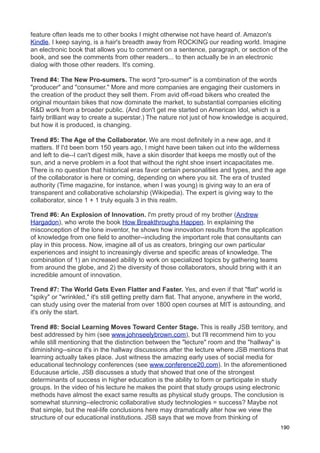 feature often leads me to other books I might otherwise not have heard of. Amazon's
Kindle, I keep saying, is a hair's breadth away from ROCKING our reading world. Imagine
an electronic book that allows you to comment on a sentence, paragraph, or section of the
book, and see the comments from other readers... to then actually be in an electronic
dialog with those other readers. It's coming.

Trend #4: The New Pro-sumers. The word "pro-sumer" is a combination of the words
"producer" and "consumer." More and more companies are engaging their customers in
the creation of the product they sell them. From avid off-road bikers who created the
original mountain bikes that now dominate the market, to substantial companies eliciting
R&D work from a broader public. (And don't get me started on American Idol, which is a
fairly brilliant way to create a superstar.) The nature not just of how knowledge is acquired,
but how it is produced, is changing.

Trend #5: The Age of the Collaborator. We are most definitely in a new age, and it
matters. If I'd been born 150 years ago, I might have been taken out into the wilderness
and left to die--I can't digest milk, have a skin disorder that keeps me mostly out of the
sun, and a nerve problem in a foot that without the right shoe insert incapacitates me.
There is no question that historical eras favor certain personalities and types, and the age
of the collaborator is here or coming, depending on where you sit. The era of trusted
authority (Time magazine, for instance, when I was young) is giving way to an era of
transparent and collaborative scholarship (Wikipedia). The expert is giving way to the
collaborator, since 1 + 1 truly equals 3 in this realm.

Trend #6: An Explosion of Innovation. I'm pretty proud of my brother (Andrew
Hargadon), who wrote the book How Breakthroughs Happen. In explaining the
misconception of the lone inventor, he shows how innovation results from the application
of knowledge from one field to another--including the important role that consultants can
play in this process. Now, imagine all of us as creators, bringing our own particular
experiences and insight to increasingly diverse and specific areas of knowledge. The
combination of 1) an increased ability to work on specialized topics by gathering teams
from around the globe, and 2) the diversity of those collaborators, should bring with it an
incredible amount of innovation.

Trend #7: The World Gets Even Flatter and Faster. Yes, and even if that "flat" world is
"spiky" or "wrinkled," it's still getting pretty darn flat. That anyone, anywhere in the world,
can study using over the material from over 1800 open courses at MIT is astounding, and
it's only the start.

Trend #8: Social Learning Moves Toward Center Stage. This is really JSB territory, and
best addressed by him (see www.johnseelybrown.com), but I'll recommend him to you
while still mentioning that the distinction between the "lecture" room and the "hallway" is
diminishing--since it's in the hallway discussions after the lecture where JSB mentions that
learning actually takes place. Just witness the amazing early uses of social media for
educational technology conferences (see www.conference20.com). In the aforementioned
Educause article, JSB discusses a study that showed that one of the strongest
determinants of success in higher education is the ability to form or participate in study
groups. In the video of his lecture he makes the point that study groups using electronic
methods have almost the exact same results as physical study groups. The conclusion is
somewhat stunning--electronic collaborative study technologies = success? Maybe not
that simple, but the real-life conclusions here may dramatically alter how we view the
structure of our educational institutions. JSB says that we move from thinking of
                                                                                             190
 