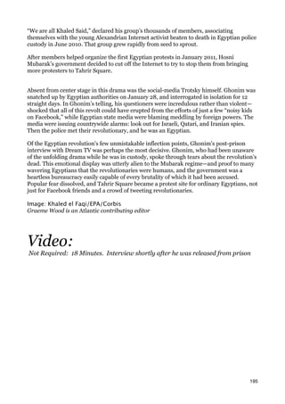 “We are all Khaled Said,” declared his group’s thousands of members, associating
themselves with the young Alexandrian Internet activist beaten to death in Egyptian police
custody in June 2010. That group grew rapidly from seed to sprout.

After members helped organize the first Egyptian protests in January 2011, Hosni
Mubarak’s government decided to cut off the Internet to try to stop them from bringing
more protesters to Tahrir Square.


Absent from center stage in this drama was the social-media Trotsky himself. Ghonim was
snatched up by Egyptian authorities on January 28, and interrogated in isolation for 12
straight days. In Ghonim’s telling, his questioners were incredulous rather than violent—
shocked that all of this revolt could have erupted from the efforts of just a few “noisy kids
on Facebook,” while Egyptian state media were blaming meddling by foreign powers. The
media were issuing countrywide alarms: look out for Israeli, Qatari, and Iranian spies.
Then the police met their revolutionary, and he was an Egyptian.

Of the Egyptian revolution’s few unmistakable inflection points, Ghonim’s post-prison
interview with Dream TV was perhaps the most decisive. Ghonim, who had been unaware
of the unfolding drama while he was in custody, spoke through tears about the revolution’s
dead. This emotional display was utterly alien to the Mubarak regime—and proof to many
wavering Egyptians that the revolutionaries were humans, and the government was a
heartless bureaucracy easily capable of every brutality of which it had been accused.
Popular fear dissolved, and Tahrir Square became a protest site for ordinary Egyptians, not
just for Facebook friends and a crowd of tweeting revolutionaries.

Image: Khaled el Faqi/EPA/Corbis
Graeme Wood is an Atlantic contributing editor




Video:
Not Required: 18 Minutes. Interview shortly after he was released from prison




                                                                                          195
 