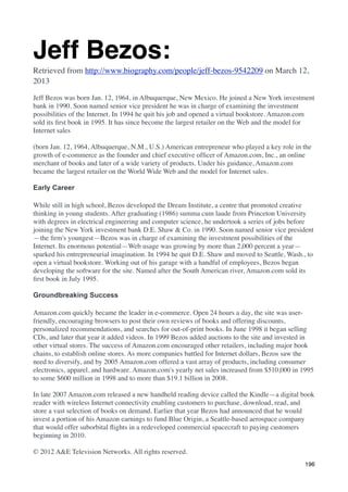 Jeff Bezos:
Retrieved from http://www.biography.com/people/jeff-bezos-9542209 on March 12,
2013

Jeff Bezos was born Jan. 12, 1964, in Albuquerque, New Mexico. He joined a New York investment
bank in 1990. Soon named senior vice president he was in charge of examining the investment
possibilities of the Internet. In 1994 he quit his job and opened a virtual bookstore. Amazon.com
sold its ﬁrst book in 1995. It has since become the largest retailer on the Web and the model for
Internet sales

(born Jan. 12, 1964, Albuquerque, N.M., U.S.) American entrepreneur who played a key role in the
growth of e-commerce as the founder and chief executive ofﬁcer of Amazon.com, Inc., an online
merchant of books and later of a wide variety of products. Under his guidance, Amazon.com
became the largest retailer on the World Wide Web and the model for Internet sales.

Early Career

While still in high school, Bezos developed the Dream Institute, a centre that promoted creative
thinking in young students. After graduating (1986) summa cum laude from Princeton University
with degrees in electrical engineering and computer science, he undertook a series of jobs before
joining the New York investment bank D.E. Shaw & Co. in 1990. Soon named senior vice president
—the ﬁrm's youngest—Bezos was in charge of examining the investment possibilities of the
Internet. Its enormous potential—Web usage was growing by more than 2,000 percent a year—
sparked his entrepreneurial imagination. In 1994 he quit D.E. Shaw and moved to Seattle, Wash., to
open a virtual bookstore. Working out of his garage with a handful of employees, Bezos began
developing the software for the site. Named after the South American river, Amazon.com sold its
ﬁrst book in July 1995.

Groundbreaking Success

Amazon.com quickly became the leader in e-commerce. Open 24 hours a day, the site was user-
friendly, encouraging browsers to post their own reviews of books and offering discounts,
personalized recommendations, and searches for out-of-print books. In June 1998 it began selling
CDs, and later that year it added videos. In 1999 Bezos added auctions to the site and invested in
other virtual stores. The success of Amazon.com encouraged other retailers, including major book
chains, to establish online stores. As more companies battled for Internet dollars, Bezos saw the
need to diversify, and by 2005 Amazon.com offered a vast array of products, including consumer
electronics, apparel, and hardware. Amazon.com's yearly net sales increased from $510,000 in 1995
to some $600 million in 1998 and to more than $19.1 billion in 2008.

In late 2007 Amazon.com released a new handheld reading device called the Kindle—a digital book
reader with wireless Internet connectivity enabling customers to purchase, download, read, and
store a vast selection of books on demand. Earlier that year Bezos had announced that he would
invest a portion of his Amazon earnings to fund Blue Origin, a Seattle-based aerospace company
that would offer suborbital ﬂights in a redeveloped commercial spacecraft to paying customers
beginning in 2010.

© 2012 A&E Television Networks. All rights reserved.
                                                                                              196
 