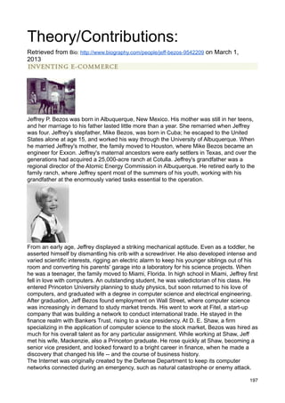 Theory/Contributions:
Retrieved from Bio: http://www.biography.com/people/jeff-bezos-9542209 on March 1,
2013




Jeffrey P. Bezos was born in Albuquerque, New Mexico. His mother was still in her teens,
and her marriage to his father lasted little more than a year. She remarried when Jeffrey
was four. Jeffrey's stepfather, Mike Bezos, was born in Cuba; he escaped to the United
States alone at age 15, and worked his way through the University of Albuquerque. When
he married Jeffrey's mother, the family moved to Houston, where Mike Bezos became an
engineer for Exxon. Jeffrey's maternal ancestors were early settlers in Texas, and over the
generations had acquired a 25,000-acre ranch at Cotulla. Jeffrey's grandfather was a
regional director of the Atomic Energy Commission in Albuquerque. He retired early to the
family ranch, where Jeffrey spent most of the summers of his youth, working with his
grandfather at the enormously varied tasks essential to the operation.




From an early age, Jeffrey displayed a striking mechanical aptitude. Even as a toddler, he
asserted himself by dismantling his crib with a screwdriver. He also developed intense and
varied scientific interests, rigging an electric alarm to keep his younger siblings out of his
room and converting his parents' garage into a laboratory for his science projects. When
he was a teenager, the family moved to Miami, Florida. In high school in Miami, Jeffrey first
fell in love with computers. An outstanding student, he was valedictorian of his class. He
entered Princeton University planning to study physics, but soon returned to his love of
computers, and graduated with a degree in computer science and electrical engineering.
After graduation, Jeff Bezos found employment on Wall Street, where computer science
was increasingly in demand to study market trends. His went to work at Fitel, a start-up
company that was building a network to conduct international trade. He stayed in the
finance realm with Bankers Trust, rising to a vice presidency. At D. E. Shaw, a firm
specializing in the application of computer science to the stock market, Bezos was hired as
much for his overall talent as for any particular assignment. While working at Shaw, Jeff
met his wife, Mackenzie, also a Princeton graduate. He rose quickly at Shaw, becoming a
senior vice president, and looked forward to a bright career in finance, when he made a
discovery that changed his life -- and the course of business history.
The Internet was originally created by the Defense Department to keep its computer
networks connected during an emergency, such as natural catastrophe or enemy attack.

                                                                                          197
 