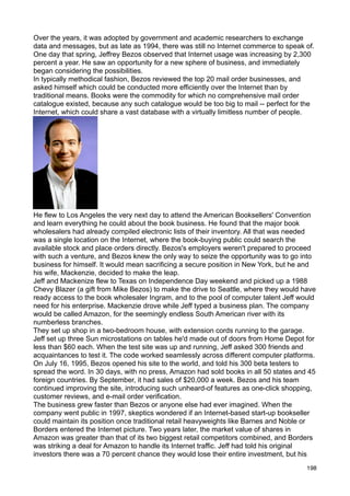 Over the years, it was adopted by government and academic researchers to exchange
data and messages, but as late as 1994, there was still no Internet commerce to speak of.
One day that spring, Jeffrey Bezos observed that Internet usage was increasing by 2,300
percent a year. He saw an opportunity for a new sphere of business, and immediately
began considering the possibilities.
In typically methodical fashion, Bezos reviewed the top 20 mail order businesses, and
asked himself which could be conducted more efficiently over the Internet than by
traditional means. Books were the commodity for which no comprehensive mail order
catalogue existed, because any such catalogue would be too big to mail -- perfect for the
Internet, which could share a vast database with a virtually limitless number of people.




He flew to Los Angeles the very next day to attend the American Booksellers' Convention
and learn everything he could about the book business. He found that the major book
wholesalers had already compiled electronic lists of their inventory. All that was needed
was a single location on the Internet, where the book-buying public could search the
available stock and place orders directly. Bezos's employers weren't prepared to proceed
with such a venture, and Bezos knew the only way to seize the opportunity was to go into
business for himself. It would mean sacrificing a secure position in New York, but he and
his wife, Mackenzie, decided to make the leap.
Jeff and Mackenize flew to Texas on Independence Day weekend and picked up a 1988
Chevy Blazer (a gift from Mike Bezos) to make the drive to Seattle, where they would have
ready access to the book wholesaler Ingram, and to the pool of computer talent Jeff would
need for his enterprise. Mackenzie drove while Jeff typed a business plan. The company
would be called Amazon, for the seemingly endless South American river with its
numberless branches.
They set up shop in a two-bedroom house, with extension cords running to the garage.
Jeff set up three Sun microstations on tables he'd made out of doors from Home Depot for
less than $60 each. When the test site was up and running, Jeff asked 300 friends and
acquaintances to test it. The code worked seamlessly across different computer platforms.
On July 16, 1995, Bezos opened his site to the world, and told his 300 beta testers to
spread the word. In 30 days, with no press, Amazon had sold books in all 50 states and 45
foreign countries. By September, it had sales of $20,000 a week. Bezos and his team
continued improving the site, introducing such unheard-of features as one-click shopping,
customer reviews, and e-mail order verification.
The business grew faster than Bezos or anyone else had ever imagined. When the
company went public in 1997, skeptics wondered if an Internet-based start-up bookseller
could maintain its position once traditional retail heavyweights like Barnes and Noble or
Borders entered the Internet picture. Two years later, the market value of shares in
Amazon was greater than that of its two biggest retail competitors combined, and Borders
was striking a deal for Amazon to handle its Internet traffic. Jeff had told his original
investors there was a 70 percent chance they would lose their entire investment, but his
                                                                                      198
 