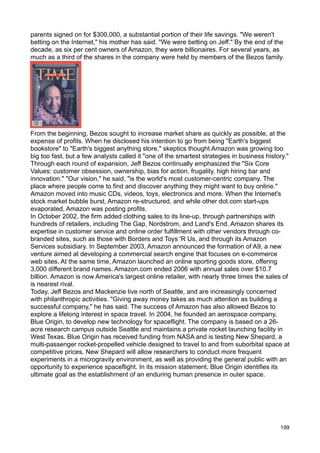 parents signed on for $300,000, a substantial portion of their life savings. "We weren't
betting on the Internet," his mother has said. "We were betting on Jeff." By the end of the
decade, as six per cent owners of Amazon, they were billionaires. For several years, as
much as a third of the shares in the company were held by members of the Bezos family.




From the beginning, Bezos sought to increase market share as quickly as possible, at the
expense of profits. When he disclosed his intention to go from being "Earth's biggest
bookstore" to "Earth's biggest anything store," skeptics thought Amazon was growing too
big too fast, but a few analysts called it "one of the smartest strategies in business history."
Through each round of expansion, Jeff Bezos continually emphasized the "Six Core
Values: customer obsession, ownership, bias for action, frugality, high hiring bar and
innovation." "Our vision," he said, "is the world's most customer-centric company. The
place where people come to find and discover anything they might want to buy online."
Amazon moved into music CDs, videos, toys, electronics and more. When the Internet's
stock market bubble burst, Amazon re-structured, and while other dot.com start-ups
evaporated, Amazon was posting profits.
In October 2002, the firm added clothing sales to its line-up, through partnerships with
hundreds of retailers, including The Gap, Nordstrom, and Land's End. Amazon shares its
expertise in customer service and online order fulfillment with other vendors through co-
branded sites, such as those with Borders and Toys 'R Us, and through its Amazon
Services subsidiary. In September 2003, Amazon announced the formation of A9, a new
venture aimed at developing a commercial search engine that focuses on e-commerce
web sites. At the same time, Amazon launched an online sporting goods store, offering
3,000 different brand names. Amazon.com ended 2006 with annual sales over $10.7
billion. Amazon is now America's largest online retailer, with nearly three times the sales of
is nearest rival.
Today, Jeff Bezos and Mackenzie live north of Seattle, and are increasingly concerned
with philanthropic activities. "Giving away money takes as much attention as building a
successful company," he has said. The success of Amazon has also allowed Bezos to
explore a lifelong interest in space travel. In 2004, he founded an aerospace company,
Blue Origin, to develop new technology for spaceflight. The company is based on a 26-
acre research campus outside Seattle and maintains a private rocket launching facility in
West Texas. Blue Origin has received funding from NASA and is testing New Shepard, a
multi-passenger rocket-propelled vehicle designed to travel to and from suborbital space at
competitive prices. New Shepard will allow researchers to conduct more frequent
experiments in a microgravity environment, as well as providing the general public with an
opportunity to experience spaceflight. In its mission statement, Blue Origin identifies its
ultimate goal as the establishment of an enduring human presence in outer space.




                                                                                            199
 