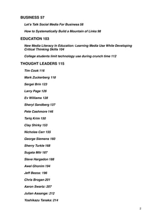 BUSINESS!57
 Let’s Talk Social Media For Business!58

 How to Systematically Build a Mountain of Links!98

EDUCATION!103
 New Media Literacy In Education: Learning Media Use While Developing
 Critical Thinking Skills!104

 College students limit technology use during crunch time!112

THOUGHT LEADERS!115
 Tim Cook!116

 Mark Zuckerberg!118

 Sergei Brin!123

 Larry Page!126

 Ev Williams!128

 Sheryl Sandberg!137

 Pete Cashmore!146

 Tariq Krim!150

 Clay Shirky!153

 Nicholas Carr!155

 George Siemens!160

 Sherry Turkle!168

 Sugata Mitr!187

 Steve Hargadon!188

 Awel Ghonim!194

 Jeff Bezos:!196

 Chris Brogan!201

 Aaron Swartz:!207

 Julian Assange:!212

 Yoshikazu Tanaka:!214

                                                                        2
 